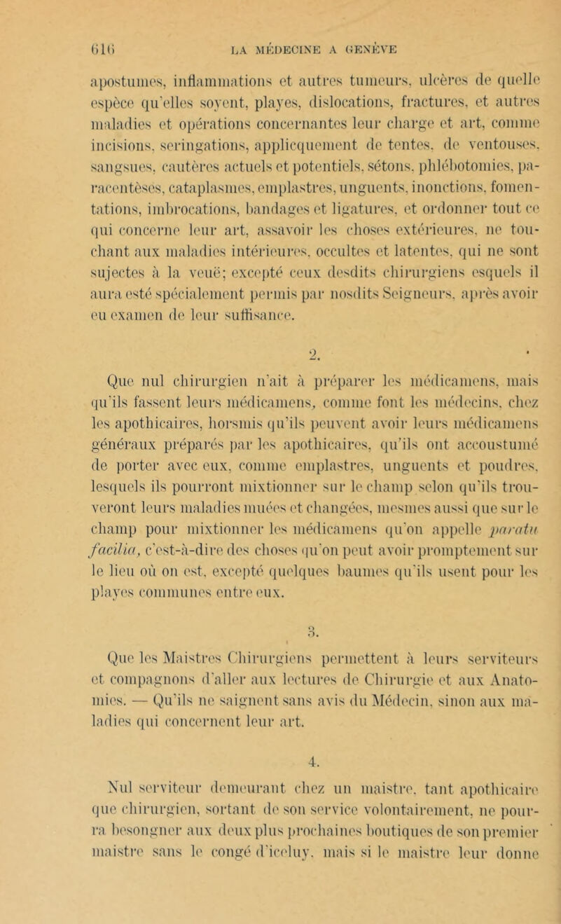 apostumes, inflammations et autres tumeurs, ulcères cle quelle espèce qu’elles soyent, playes, dislocations, fractures, et autres maladies et opérations concernantes leur charge et art, comme incisions, seringations, applicquement de tentes, de ventouses, sangsues, cautères actuels et potentiels, sétons, phlébotomies, pa- racentèses, cataplasmes, emplastres, unguents, inonctions, fomen- tations, imbrocations, bandages et ligatures, et ordonner tout ce qui concerne leur art, assavoir les choses extérieures, ne tou- chant aux maladies intérieures, occultes et latentes, qui ne sont sujectes à la voue; excepté ceux desdits chirurgiens esquels il aura esté spécialement permis par nosdits Seigneurs, après avoir eu examen de leur suffisance. 2. Que nul chirurgien n'ait à préparer les médicamens, mais qu'ils fassent leurs médicamens, comme font les médecins, chez les apothicaires, horsmis qu'ils peuvent avoir leurs médicamens généraux préparés par les apothicaires, qu’ils ont accoustumé de porter avec eux, comme emplastres, unguents et poudres, lesquels ils pourront mixtionner sur le champ selon qu’ils trou- veront leurs maladies muées et changées, înesmes aussi que sur le champ pour mixtionner les médicamens qu’on appelle paratu facilia, c'est-à-dire des choses qu'on peut avoir promptement sur le lieu où on est, excepté quelques baumes qu'ils usent pour les playes communes entre eux. Que les Maistres Chirurgiens permettent à leurs serviteurs et compagnons d'aller aux lectures de Chirurgie et aux Anato- mies. — Qu’ils ne saignent sans avis du Médecin, sinon aux ma- ladies <pii concernent leur art. 4. Nul serviteur demeurant chez un maistre, tant apothicaire que chirurgien, sortant de son service volontairement, ne pour- ra besongner aux deux plus prochaines boutiques de son premier maistre sans le congé d'iceluy, mais si le maistre leur donne