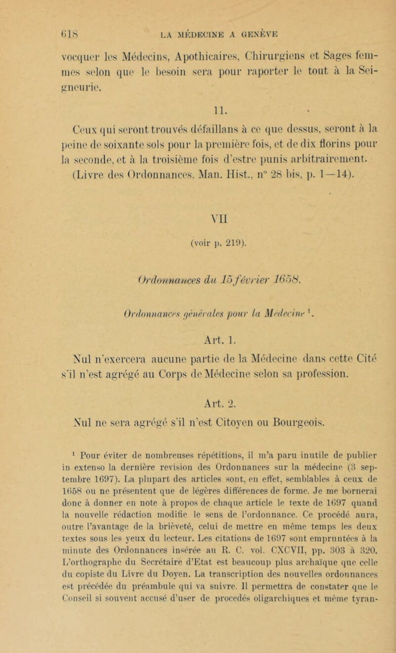 vocquiT les Médecins, Apothicaires, Chirurgiens et Sages fem- mes selon que le besoin sera pour raporter le tout à la Sei- gneurie. 11. Ceux qui seront trouvés défaillons à ce que dessus, seront à la peine de soixante sols pour la première fois, et de dix florins pour la seconde, et à la troisième fois cl’estre punis arbitrairement. (Livre des Ordonnances. Man. Hist., n° 28 bis, p. 1—14). Vil (voir p. 219). Ordonnances du 15février 1558. Ordonnances f/énérales pour fa Médecine '. Art. 1. Nul n'exercera aucune partie de la Médecine dans cette Cité s'il n’est agrégé au Corps de Médecine selon sa profession. Art, 2. Nul ne sera agrégé s'il n’est Citoyen ou Bourgeois. 1 Pour éviter de nombreuses répétitions, il m’a paru inutile de publier in extenso la dernière révision des Ordonnances sur la médecine (8 sep- tembre 1697). La plupart des articles sont, en effet, semblables à ceux de 1658 ou ne présentent que de légères différences de forme. Je me bornerai donc à donner en note à propos de chaque article le texte de 1697 quand la nouvelle rédaction modifie le sens de l’ordonnance. Ce procédé aura, outre l’avantage de la brièveté, celui de mettre en même temps les deux textes sous les yeux du lecteur. Les citations de 1697 sont empruntées à la minute des Ordonnances insérée au R. C. vol. CXCVII, pp. 803 à 320. L’orthographe du Secrétaire d’Etat est beaucoup plus archaïque que celle du copiste du Livre du Doyen. La transcription des nouvelles ordonnances est précédée du préambule qui va suivre. 11 permettra de constater que le Conseil si souvent accusé d’user de procédés oligarchiques et même tyran-