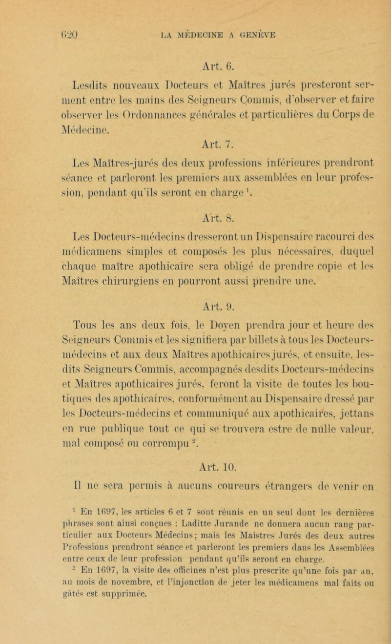 Art, 6. Lesdits nouveaux Docteurs et Maîtres jurés presteront ser- ment entre les mains des Seigneurs Commis, d'observer et faire observer les Ordonnances générales et particulières du Corps de Médecine. Art. 7. Les Maîtres-jurés des deux professions inférieures prendront séance et parleront les premiers aux assemblées on leur profes- sion. pendant qu'ils seront en charge ’. Art, 8. Les Docteurs-médecins dresseront un Dispensaire racourci des médicamens simples et composés les plus nécessaires, duquel chaque maître apothicaire sera obligé de prendre copie et les Maîtres chirurgiens en pourront aussi prendre une. Art, 9. Tous les ans deux fois, le Doyen prendra jour et heure des Seigneurs Commis et les signifiera par billets à tous les Docteurs- médecins et aux deux Maîtres apothicaires jurés, et ensuite, les- dits Seigneurs Commis, accompagnés desdits Docteurs-médecins et Maîtres apothicaires jurés, feront la visite de toutes les bou- tiques des apothicaires, conformément au Dispensaire dressé par les Docteurs-médecins et communiqué aux apothicaires, jettans (>n rue publique tout ce qui se trouvera estre de nulle valeur, mal composé ou corrompu -. Art, 10. Il ne sera permis à aucuns coureurs étrangers de venir en 1 En 1697, les articles 6 et 7 sont réunis en un seul dont les dernières phrases sont ainsi conçues : Laditte Jurande ne donnera aucun rang par- ticulier aux Docteurs Médecins; mais les Maistres Jurés des deux autres Professions prendront séance et parleront les premiers dans les Assemblées entre ceux de leur profession pendant qu’ils seront en charge. 2 En 1697, la visite des officines n’est plus prescrite qu’une fois par an, au mois de novembre, et l’injonction de jeter les médicamens mal faits ou gâtés est supprimée.