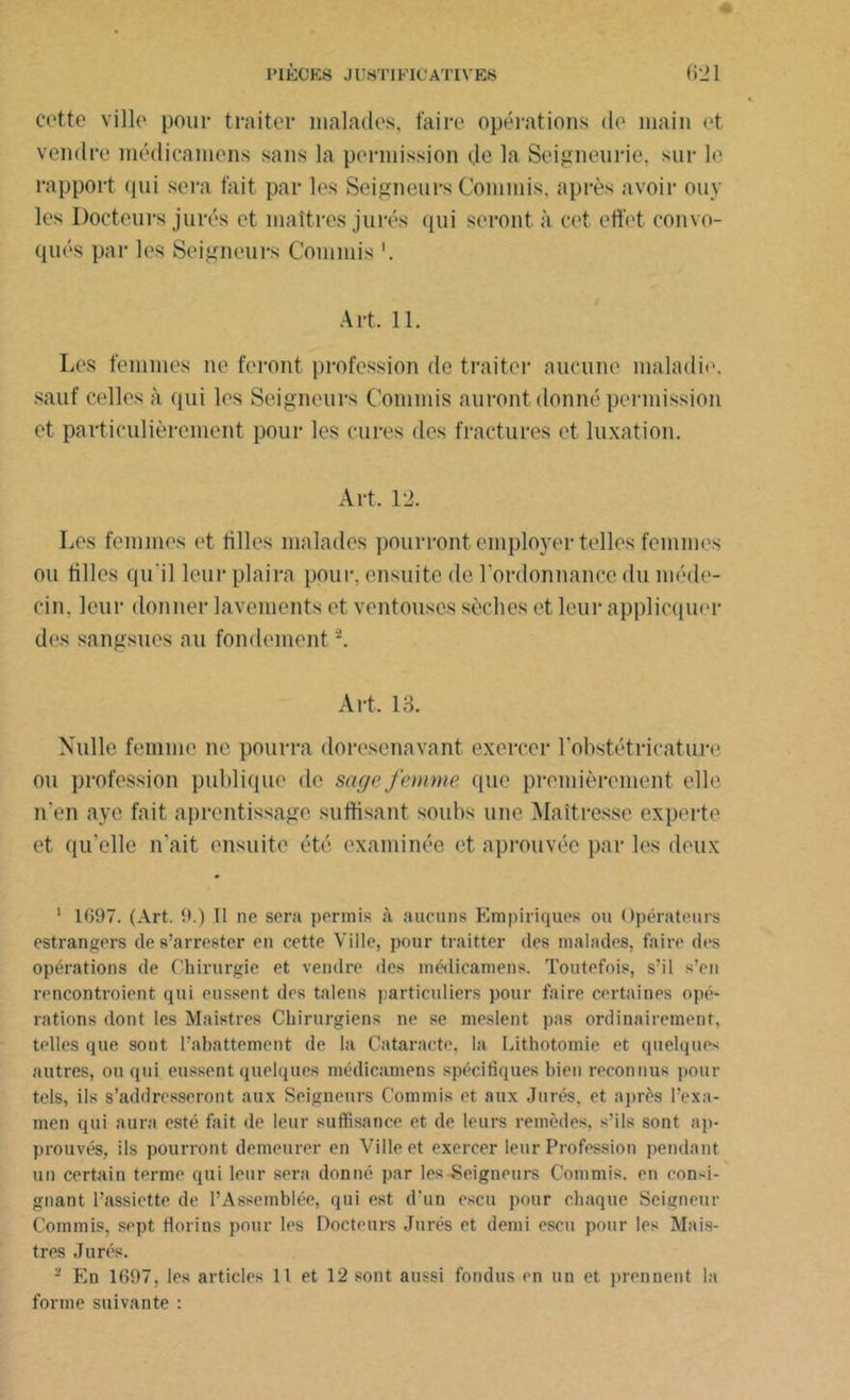 cette ville pour traiter malades, faire opérations de main et vendre médicamens sans la permission de la Seigneurie, sur le rapport qui sera fait par les Seigneurs Commis, après avoir ouy les Docteurs jurés et maîtres jurés qui seront à cet effet convo- qués par les Seigneurs Commis Art, 11. Les femmes ne feront profession de traiter aucune maladie, sauf celles à qui les Seigneurs Commis auront donné permission et particulièrement pour les cures des fractures et luxation. Art, 12. Les femmes et tilles malades pourront employer telles femmes ou tilles qu'il leur plaira pour, ensuite de l'ordonnance du méde- cin. leur donner lavements et ventouses sèches et leur appliquer des sangsues au fondement -. Art. 13. Nulle femme ne pourra doresenavant exercer l’obstétricature ou profession publique de sage femme que premièrement elle n'en aye fait aprentissage suffisant soubs une Maîtresse experte et qu’elle n'ait ensuite été examinée et aprouvée par les deux 1 1697. (Art. 9.) Tl ne sera permis à aucuns Empiriques ou Opérateurs estrangers de s’arrester en cette Ville, pour traitter des malades, faire des opérations de Chirurgie et vendre des médicamens. Toutefois, s’il s’en rencontroient qui eussent des talens particuliers pour faire certaines opé- rations dont les Maistres Chirurgiens ne se meslent pas ordinairement, telles que sont l’abattement de la Cataracte, la Lithotomie et quelques autres, ou qui eussent quelques médicamens spécifiques bien reconnus pour tels, ils s’addresseront aux Seigneurs Commis et aux Jurés, et après l’exa- men qui aura esté fait de leur suffisance et de leurs remèdes, s’ils sont ap- prouvés, ils pourront demeurer en Ville et exercer leur Profession pendant un certain terme qui leur sera donné par les Seigneurs Commis, en consi- gnant l’assiette de l’Assemblée, qui est d'un escu pour chaque Seigneur Commis, sept florins pour les Docteurs Jurés et demi escu pour les Mais- tres Jurés. - En 1697, les articles 11 et 12 sont aussi fondus en un et prennent la forme suivante :