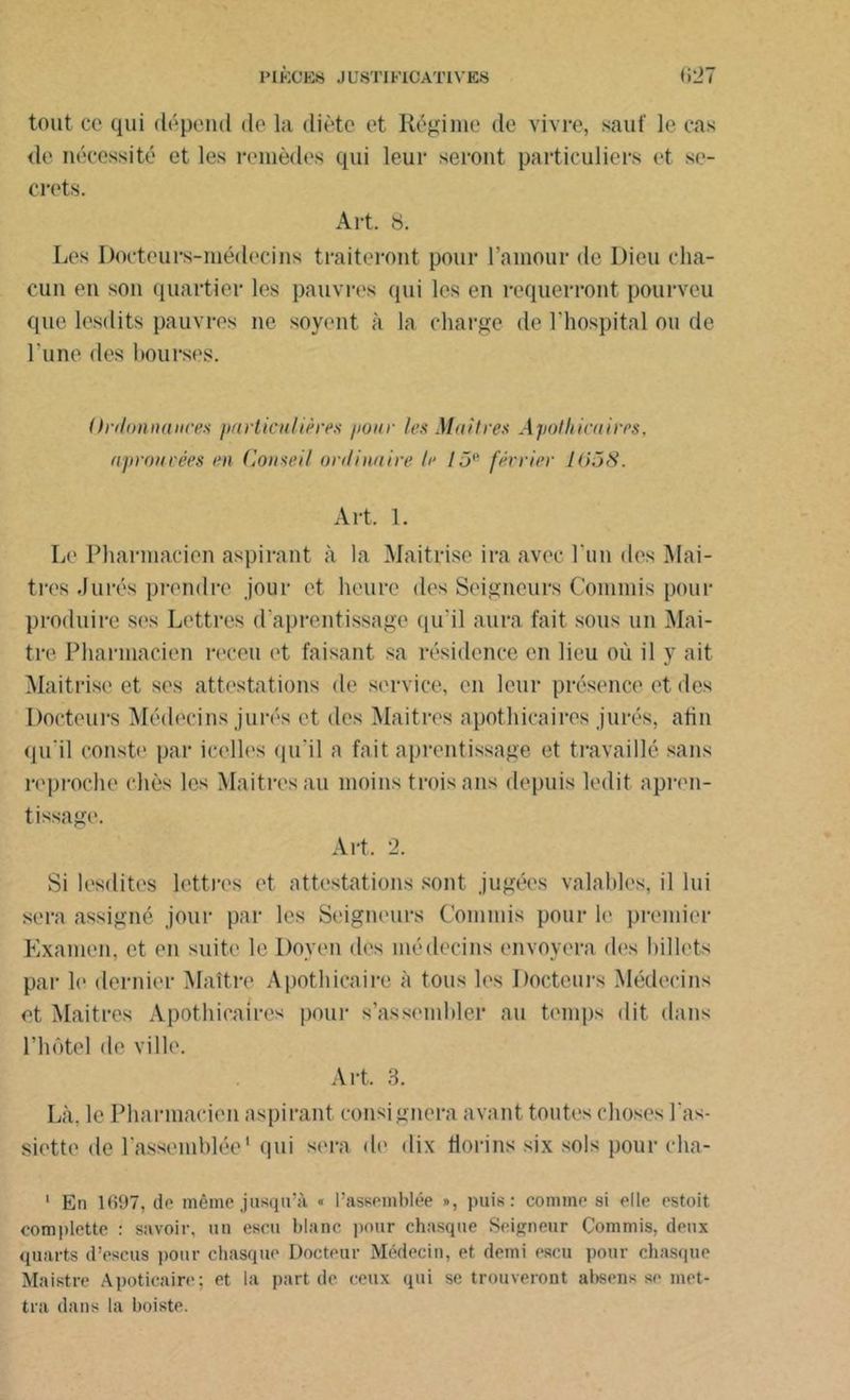 P l KG ES J U8TI F1CATIVES <127 tout ce qui dépend de la diète et Régime de vivre, sauf le cas de nécessité et les remèdes qui leur seront particuliers et se- crets. Art. 8. Les Docteurs-médecins traiteront pour l’amour de Dieu cha- cun en son quartier les pauvres qui les en requerront pourveu que lesdits pauvres ne soyent à la charge de l’hospital ou de l’une des bourses. Ordonnance'.s particulières pour les Maîtres Apothicaires, aproucées en Conseil ordinaire le 15'' fécrier I(>58. Art. 1. Le Pharmacien aspirant à la Maîtrise ira avec l'un des Maî- tres .Jurés prendre jour et heure des Seigneurs Commis pour produire ses Lettres d’aprentissage qu'il aura fait sous un Maî- tre Pharmacien receu et faisant sa résidence en lieu où il y ait Maîtrise et ses attestations de service, en leur présence et des Docteurs Médecins jurés et des Maitres apothicaires jurés, afin qu'il conste par icelles qu'il a fait aprentissage et travaillé sans reproche chès les Maitres au moins trois ans depuis ledit apren- tissage. Art. 2. Si lesdites lettres et attestations sont jugées valables, il lui sera assigné jour par les Seigneurs Commis pour le premier Examen, et en suite le Doyen des médecins envoyera fies billets par le dernier Maître Apothicaire à tous les Docteurs Médecins et Maitres Apothicaires pour s’assembler au temps dit dans l’hôtel de ville. Art. 3. Là, le Pharmacien aspirant consignera avant toutes choses l'as- siette de l'assemblée1 qui sera de dix florins six sols pour cha- 1 En 1697, de même jusqu’à « l’assemblée », puis: comme si elle estoit complette : savoir, un escu blanc pour chasque Seigneur Commis, deux quarts d’escus pour chasque Docteur Médecin, et demi escu pour chasque Maistre Apoticaire; et la part de ceux qui se trouveront absous se met- tra dans la boiste.