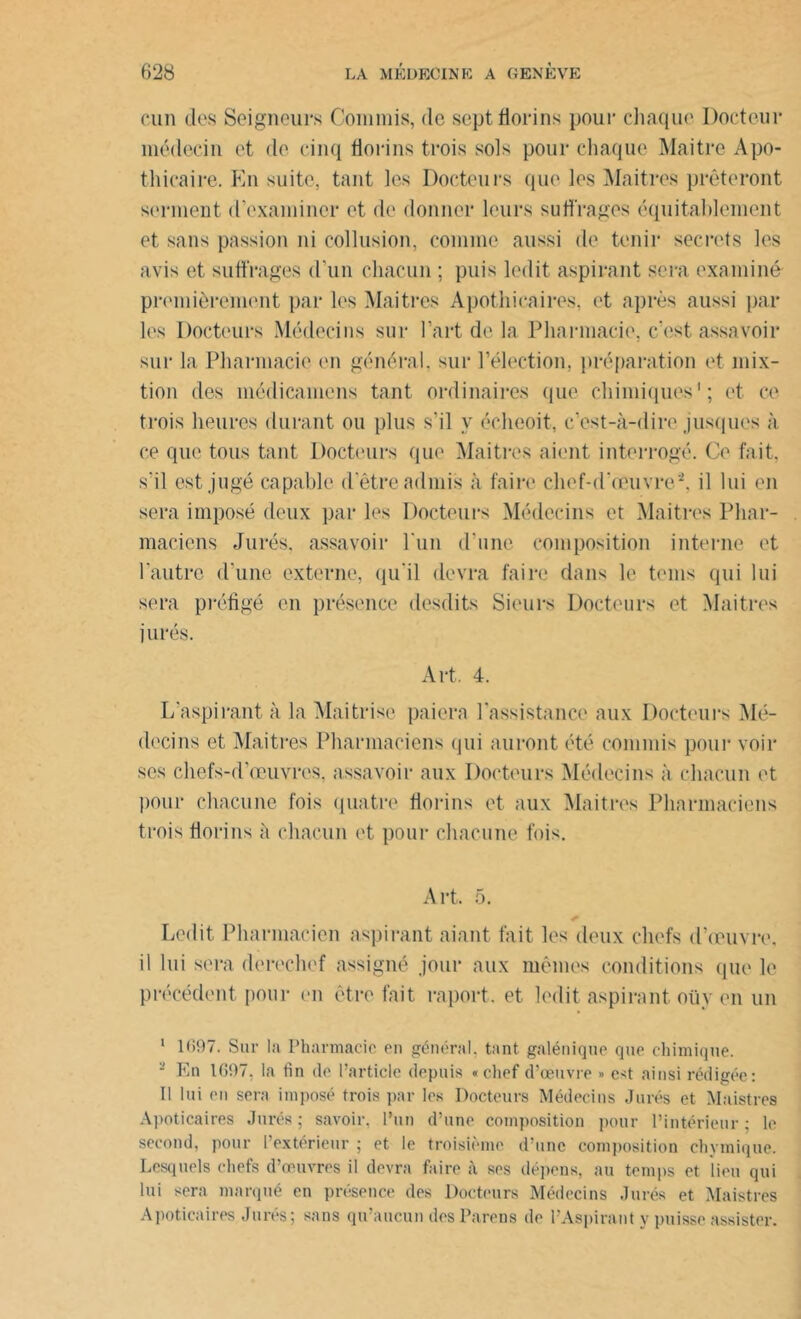 cun des Seigneurs Commis, de sept florins pour chaque Docteur médecin et de cinq florins trois sols pour chaque Maître Apo- thicaire. Kn suite, tant les Docteurs que les Maîtres prêteront serment d’examiner et de donner leurs suffrages équitablement et sans passion ni collusion, comme aussi de tenir secrets les avis et suffrages d’un chacun ; puis ledit aspirant sera examiné premièrement par les Maîtres Apothicaires, et après aussi par les Docteurs Médecins sur l’art de la Pharmacie, c’est assavoir sur la Pharmacie en général, sur l’élection, préparation et mix- tion des médicamens tant ordinaires que chimiques1; et ce trois heures durant ou plus s’il y écheoit, c’est-à-dire jusques à ce que tous tant Docteurs que Maîtres aient interrogé. Ce fait, s'il est jugé capable d’être admis à faire chef-d’œuvre'2, il lui en sera imposé deux par les Docteurs Médecins et Maîtres Phar- maciens Jurés, assavoir l’un d’une composition interne et l'autre d’une externe, qu’il devra faire dans le teins qui lui sera préfigé en présence desdits Sieurs Docteurs et Maîtres i urés. Art. 4. L’aspirant à la Maitrise paiera l'assistance aux Docteurs Mé- decins et Maîtres Pharmaciens qui auront été commis pour voir ses chefs-d’œuvres, assavoir aux Docteurs Médecins à chacun et pour chacune fois quatre florins et aux Maîtres Pharmaciens trois florins à chacun et pour chacune fois. Art. 5. Ledit Pharmacien aspirant aiant fait les deux chefs d’œuvre, il lui sera derechef assigné jour aux mêmes conditions que le précédent pour en être fait raport. et ledit aspirant oüy en un 1 1(597. Sur la Pharmacie en général, tant galénique que chimique. 2 Kn 1097. la fin de l’article depuis «chef d’œuvre » e*t ainsi rédigée: Il lui en sera imposé trois par les Docteurs Médecins Jurés et Maistres Apoticaires Jurés ; savoir, l’un d’une composition pour l’intérieur ; le second, pour l’extérieur ; et le troisième d’une composition ehvmique. Lesquels chefs d’œuvres il devra faire à ses dépens, au temps et lieu qui lui sera marqué en présence des Docteurs Médecins Jurés et Maistres Apoticaires Jurés; sans qu’aucun des Pareils de l’Aspirant y puisse assister.