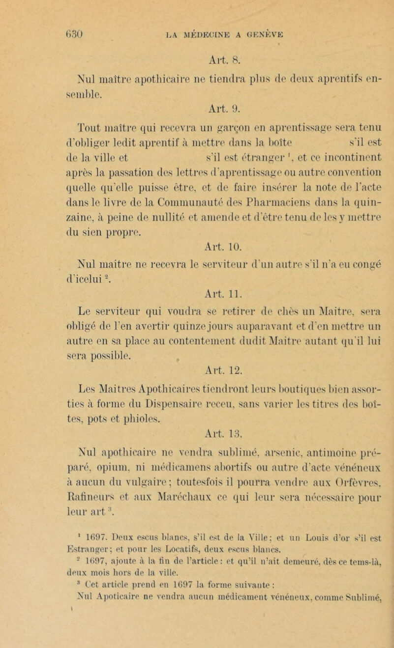 Art. 8. Nul maître apothicaire ne tiendra plus de deux aprentifs en- semble. Art. 9. Tout maître qui recevra un garçon en aprentissage sera tenu d’obliger ledit aprentif à mettre dans la boîte s'il est de la ville et s’il est étranger et ce incontinent après la passation des lettres d’aprentissage ou autre convention quelle qu’elle puisse être, et de faire insérer la note de l’acte dans le livre de la Communauté des Pharmaciens dans la quin- zaine, à peine de nullité et amende et d’être tenu de les y mettre du sien propre. Art, 10. Nul maitre ne recevra le serviteur d'un autre s'il n'a eu congé d’icelui1 2. Art. 11. Le serviteur qui voudra se retirer de cliès un Maitre, sera obligé de l'en avertir quinze jours auparavant et d'en mettre un autre en sa place au contentement dudit Maitre autant qu'il lui sera possible. Art, 12. Les Maîtres Apothicaires tiendront leurs boutiques bien assor- ties à forme du Dispensaire receu, sans varier les titres des boî- tes, pots et phi oies. Art, 13. Nul apothicaire ne vendra sublimé, arsenic, antimoine pré- paré, opium, ni médicamens abortifs ou autre d'acte vénéneux à aucun du vulgaire; toutesfois il pourra vendre aux Orfèvres, Rafineurs et aux Maréchaux ce qui leur sera nécessaire pour leur art '*. 1 1697. Deux escus blancs, s’il est de la Ville; et un Louis d’or s’il est Estranger; et pour les Locatifs, deux escus blancs. 2 1697, ajoute à la fin de l’article: et qu’il n’ait demeuré, dès ce tems-là, deux mois hors de la ville. 8 Cet article prend en 1697 la forme suivante : Nul Apoticaire ne vendra aucun médicament vénéneux, comme Sublimé, \