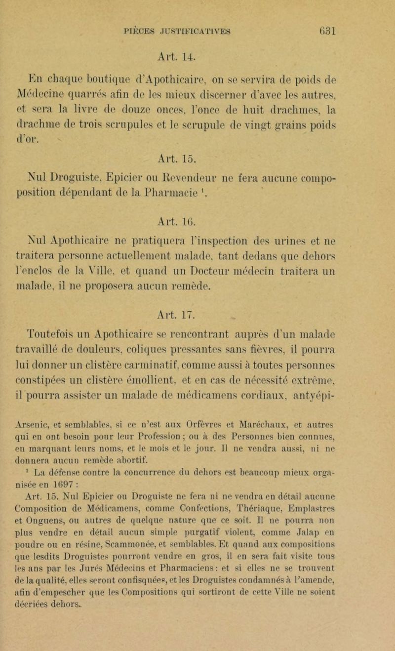 Art. 14. En chaque boutique (l’Apothicaire, ou se servira de poids de Médecine quarrés afin de les mieux discerner d’avec les autres, et sera la livre de douze onces, l’once de huit drachmes, la drachme de trois scrupules et le scrupule de vingt grains poids d'or. Art, 15. Nul Droguiste. Epicier ou Revendeur ne fera aucune compo- position dépendant de la Pharmacie '. Art. 16. Nul Apothicaire ne pratiquera l'inspection des urines et ne traitera personne actuellement malade, tant dedans (pie dehors l’enclos de la Ville, et quand un Docteur médecin traitera un malade, il ne proposera aucun remède. Art. 17. Toutefois un Apothicaire se rencontrant auprès d'un malade travaillé de douleurs, coliques pressantes sans fièvres, il pourra lui donner un clistère carminatif, comme aussi à toutes personnes constipées un clistère émollient, et en cas de nécessité extrême, il pourra assister un malade de médieamens cordiaux, antyépi- Arsenic, et semblables, si ce n’est aux Orfèvres et Maréchaux, et autres qui en ont besoin pour leur Profession; ou à des Personnes bien connues, en marquant leurs noms, et le mois et le jour. Il ne vendra aussi, ni ne donnera aucun remède abortif. 1 La défense contre la concurrence du dehors est beaucoup mieux orga- nisée en 1697 : Art. 15. Nul Epicier ou Droguiste ne fera ni ne vendra en détail aucune Composition de Médieamens, comme Confections, Thériaque, Emplastres et Onguens, ou autres de quelque nature que ce soit. Il ne pourra non plus vendre en détail aucun simple purgatif violent, comme Jalap en poudre ou en résine, Scammouée, et semblables. Et quand aux compositions que lesdits Droguistes pourront vendre en gros, il en sera fait visite tous les ans par les Jurés Médecins et Pharmaciens: et si elles ne se trouvent de la qualité, elles seront confisquées, et les Droguistes condamnés à Pamende, afin d’empescher que les Compositions qui sortiront de cette Ville ne soient décriées dehors.