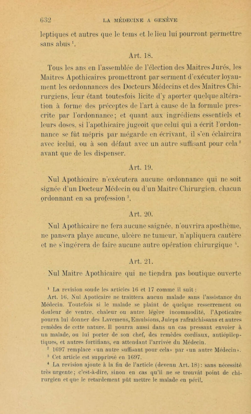 leptiqucs et autres que le teins et le lieu lui pourront permettre sans abus Art. 18. Tous les ans en rassemblée de l’élection des Maitres Jurés, les Maitrcs Apothicaires promettront par serment d’exécuter loyau- ment les ordonnances des Docteurs Médecins et des IMaitres Chi- rurgiens, leur étant toutesfois licite d'y aporter quelque altéra- tion à forme des préceptes de L’art à cause de la formule pres- crite par l’ordonnance; et quant aux ingrédiens essentiels et leurs doses, si l'apothicaire jugeoit que celui qui a écrit l'ordon- nance se fût mépris par mégarde en écrivant, il s’en éclaircira avec icelui, ou à son défaut avec un autre suffisant pour cela4 avant que de les dispenser. Art. 19. Nul Apothicaire n'exécutera aucune ordonnance qui ne soit signée d’un Docteur Médecin ou d'un Maitrc Chirurgien, chacun ordonnant en sa profession:î. Art. 20. Nul Apothicaire ne fera aucune saignée, n'ouvrira aposthème, ne pansera playe aucune, ulcère ne tumeur, n'apliquera cautère et ne s'ingérera de faire aucune autre opération chirurgique Art. 21. Nul Maitre Apothicaire qui ne tiendra pas boutique ouverte 1 La révision soude les articles 16 et 17 comme il suit: Art. 16. Nul Apoticaire ne traittera aucun malade sans l’assistance du Médecin. Toutefois si le malade se plaint de quelque resserrement ou douleur de ventre, chaleur ou autre légère incommodité, 1*Apoticaire pourra lui donner des Lavemens, Emulsions, Juleps rafraîchissans et autres remèdes de cette nature. Il pourra aussi dans un cas pressant envoier à un malade, ou lui porter de sou chef, des remèdes cordiaux, antiépilep- tiques, et autres fortifions, en attendant l’arrivée du Médecin. 2 1697 remplace «un autre suffisant pour cela» par «un autre Médecin». 3 Cet article est supprimé en 1697. 4 La révision ajoute à la fin de l’article (devenu Art. 18): sans nécessité très urgente; c’est-à-dire, sinon en cas qu’il ne se trouvât point de chi- rurgien et que le retardement pût mettre le malade en péril.