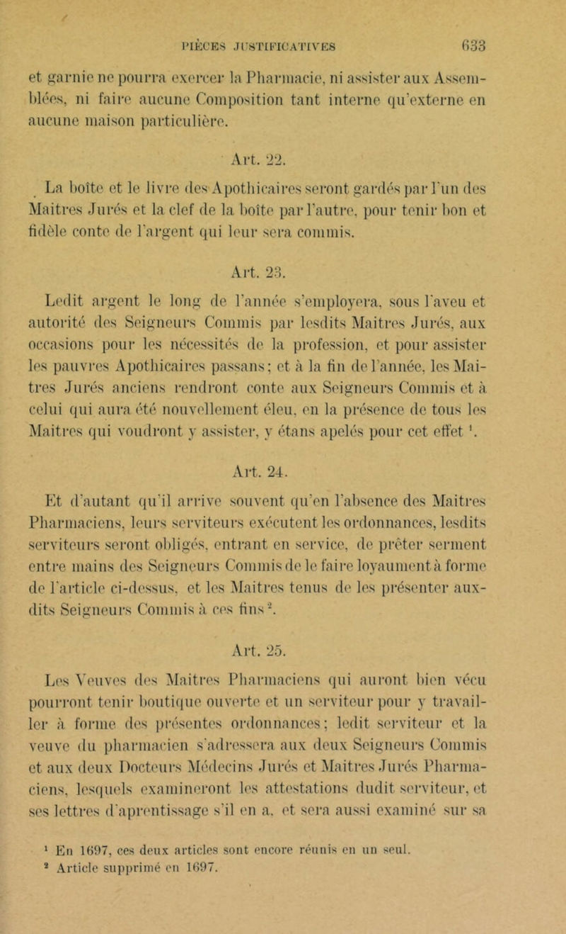 et garnie ne pourra exercer la Pharmacie, ni assister aux Assem- blées, ni faire aucune Composition tant interne qu’externe en aucune maison particulière. Art. 22. La boîte et le livre des-Apothicaires seront gardés par l'un des Maitres Jurés et la clef de la boîte par l’autre, pour tenir bon et fidèle conte de l’argent qui leur sera commis. Art, 23. Ledit argent le long de l’année s'emploiera, sous l’aveu et autorité des Seigneurs Commis par lesdits Maitres Jurés, aux occasions pour les nécessités de la profession, et pour assister les pauvres Apothicaires passans; et à la fin de l’année, les Maî- tres Jurés anciens rendront conte aux Seigneurs Commis et à celui qui aura été nouvellement éleu, en la présence de tous les Maitres qui voudront y assister, y étans apelés pour cet effet '. Art. 24. Et d’autant qu'il arrive souvent qu’en l’absence des Maitres Pharmaciens, leurs serviteurs exécutent les ordonnances, lesdits serviteurs seront obligés, entrant en service, de prêter serment entre mains des Seigneurs Commis de le faire loyaument à forme de l'article ci-dessus, et les Maitres tenus de les présenter aux- dits Seigneurs Commis à ces tins '1 2. Art. 25. Les Veuves des Maitres Pharmaciens qui auront bien vécu pourront tenir boutique ouverte et un serviteur pour y travail- ler à forme des présentes ordonnances; ledit serviteur et la veuve du pharmacien s’adressera aux deux Seigneurs Commis et aux deux Docteurs Médecins Jurés et Maitres Jurés Pharma- ciens, lesquels examineront les attestations dudit serviteur, et ses lettres d'aprentissage s’il en a. et sera aussi examiné sur sa 1 En 1097, ces deux articles sont encore réunis en un seul. 2 Article supprimé en 1697.