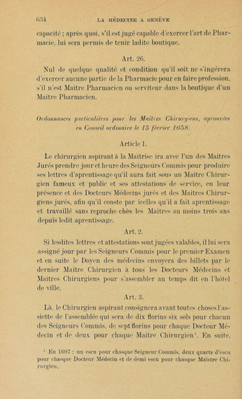 capacité ; après quoi, s’il est jugé capable d'exercer l'art de Phar- macie. lui sera permis de tenir ladite boutique. Art. 26. Nul de quelque qualité et condition qu'il soit ne s'ingérera d’exercer aucune partie de la Pharmacie pour en faire profession, s’il n’est Maitre Pharmacien ou serviteur dans la boutique d’un Maître Pharmacien. Ordonnances particulières pour les Maitres Chirurgiens, aprourées en Conseil ordinaire le 15 férrier 105S. Article 1. Le chirurgien aspirant à la Maitrise ira avec l’un des Maîtres Jurés prendre jour et heure des Seigneurs Commis pour produire ses lettres d’aprentissage qu'il aura fait sous un Maitre Chirur- gien fameux et public et ses attestations de service, en leur présence et des Docteurs Médecins jurés et des Maîtres Chirur- giens jurés, afin qu'il conste par icelles qu'il a fait aprentissage et travaillé sans reproche < liés les Maîtres au moins trois ans depuis ledit aprentissage. Art. 2. Si lesdites lettres et attestations sont jugées valables, il lui sera assigné jour par les Seigneurs Commis pour le premier Examen et en suite le Doyen des médecins envoyera des billets par le dernier Maitre Chirurgien à tous les Docteurs Médecins et Maîtres Chirurgiens pour s’assembler au temps dit en l'hôtel de ville. Art. 3. Là, le Chirurgien aspirant consignera avant toutes choses l'as- siette de rassemblée qui sera de dix florins six sols pour chacun des Seigneurs Commis, de sept florins pour chaque Docteur Mé- decin et de deux pour chaque Maitre Chirurgien1. En suite. 1 En 1697 : un escu pour chasque Seigneur Commis, deux quarts d’escu pour chasque Docteur Médecin et de demi escu pour chasque Maistre Chi- rurgien.