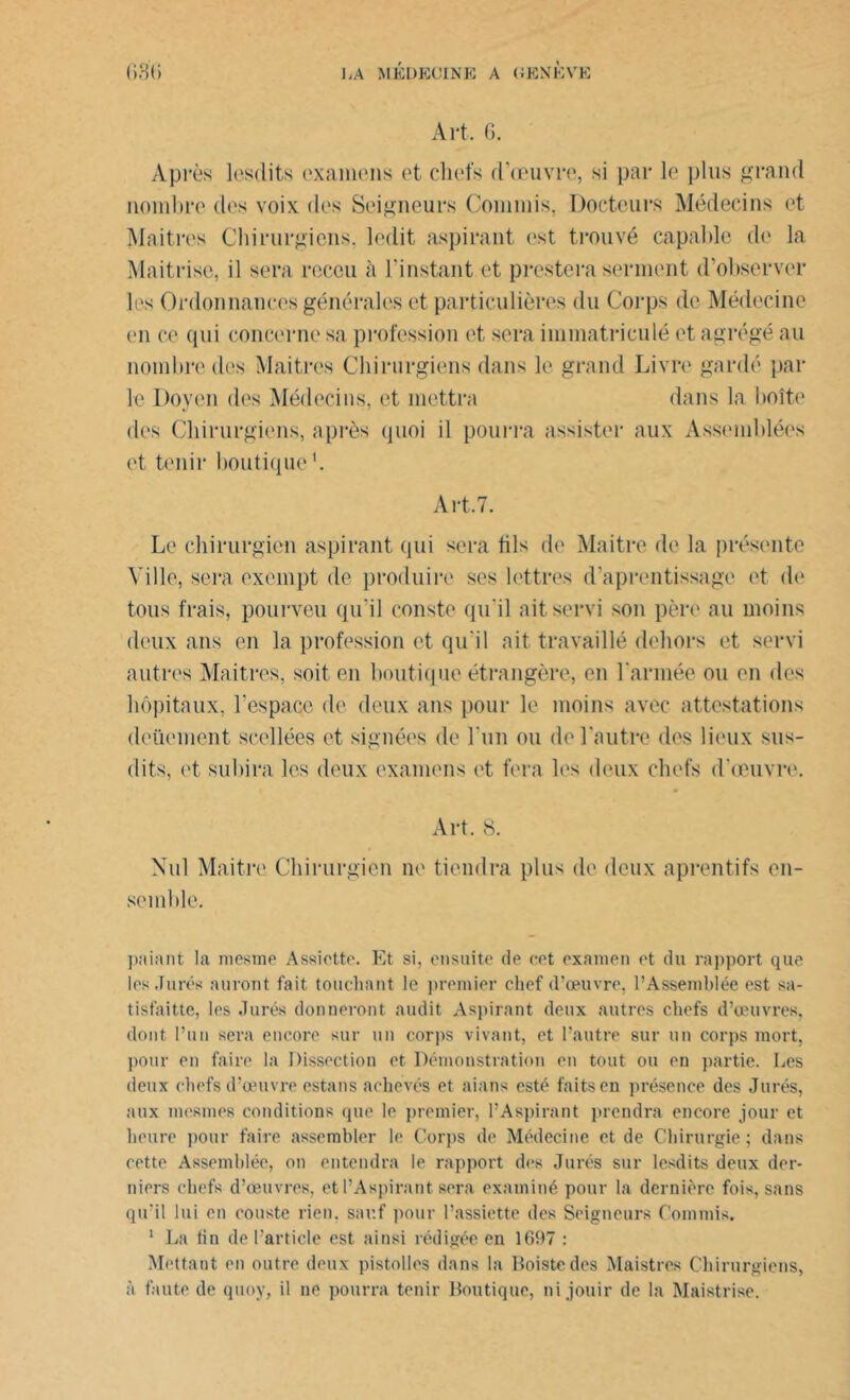 Art. G. Après lesdits examens et chefs d’œuvre, si par le plus grand nombre des voix des Seigneurs Commis, Docteurs Médecins et Maîtres Chirurgiens, ledit aspirant est trouvé capable de la Maîtrise, il sera rocou à l’instant et prestera serment d’observer les Ordonnances générales et particulières du Corps de Médecine cm ce qui concerne sa profession et sera immatriculé et agrégé au nombre des Maîtres Chirurgiens dans le grand Livre gardé par le Doyen des Médecins, et mettra dans la boîte des Chirurgiens, après quoi il pourra assister aux Assemblées et tenir boutique Art.7. Le chirurgien aspirant qui sera fils de Maître de la présente Ville, sera exempt de produire ses lettres daprentissage et de tous frais, pourveu qu’il conste qu'il ait servi son père au moins deux ans en la profession et qu'il ait travaillé dehors et servi autres Maitres, soit en boutique étrangère, en l'année ou en des hôpitaux, l’espace de deux ans pour le moins avec attestations deüement scellées et signées de l'un ou de l’autre des lieux sus- dits, et subira les deux examens et fera les deux chefs d'œuvre. Art. 8. Nul Maître Chirurgien ne tiendra plus de deux aprentifs en- semble. paiant la mestne Assiette. Et si, ensuite de cet examen et du rapport que les Jurés auront fait touchant le premier chef d’œuvre, l’Assemblée est sa- tisfaitte, les Jurés donneront audit Aspirant deux autres chefs d’œuvres, dont l’un sera encore sur un corps vivant, et l’autre sur un corps mort, pour en faire la Dissection et Démonstration en tout ou en partie. Les deux chefs d’œuvre estans achevés et aians esté faits en présence des Jurés, aux mesmes conditions que le premier, l’Aspirant prendra encore jour et heure pour faire assembler le Corps de Médecine et de Chirurgie ; dans cette Assemblée, on entendra le rapport des Jurés sur lesdits deux der- niers chefs d’œuvres, et l’Aspirant sera examiné pour la dernière fois, sans qu’il lui en eouste rien, sauf pour l’assiette des Seigneurs Commis. 1 La fin de l’article est ainsi rédigée en 1697 : Mettant en outre deux pistolles dans la Boistedes Maistres Chirurgiens, à faute de quoy, il ne pourra tenir Boutique, ni jouir de la Maistrise.