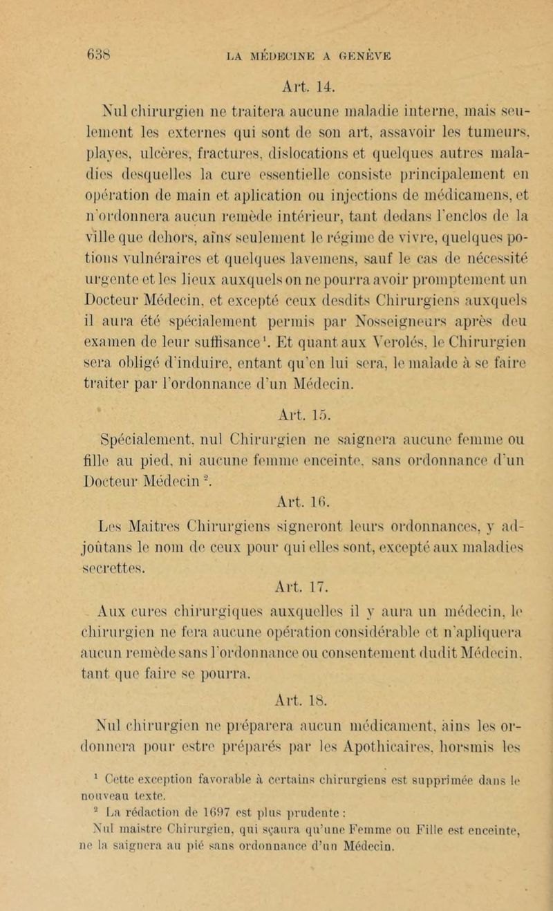 Art. 14. Nul chirurgien ne traitera aucune maladie interne, mais seu- lement les externes qui sont de son art, assavoir les tumeurs, playes, ulcères, fractures, dislocations et quelques autres mala- dies desquelles la cure essentielle consiste principalement en opération de main et aplication ou injections de inédicamens, et n'ordonnera aucun remède intérieur, tant dedans l'enclos de la ville que dehors, ains seulement le régime de vivre, quelques po- tions vulnéraires et quelques lavemens, sauf le cas de nécessité urgente et les lieux auxquels on ne pourra avoir promptement un Docteur Médecin, et excepté ceux desdits Chirurgiens auxquels il aura été spécialement permis par Nosseigneurs après deu examen de leur suffisance1. Et quant aux Y orolés. le Chirurgien sera obligé d’induire, entant qu’en lui sera, le malade à se faire traiter par l’ordonnance d'un Médecin. Art. 15. Spécialement, nul Chirurgien ne saignera aucune femme ou fille au pied, ni aucune femme enceinte, sans ordonnance d’un Docteur Médecin '2. Art, 16. Les Mai très Chirurgiens signeront leurs ordonnances, y ad- joûtans le nom de ceux pour qui elles sont, excepté aux maladies secrettes. Art. 17. Aux cures chirurgiques auxquelles il y aura un médecin, le chirurgien ne fera aucune opération considérable et n’apliquera aucun remède sans l'ordonnance, ou consentement dudit Médecin, tant que faire se pourra. Art, 18. Nul chirurgien ne préparera aucun médicament, àins les or- donnera pour estre préparés par les Apothicaires, horsmis les 1 Cette exception favorable à certains chirurgiens est supprimée dans le nouveau texte. 2 La rédaction de 1697 est plus prudente: Nul maistre Chirurgien, qui sçaura qu’une Femme ou Fille est enceinte, ne la saignera au pié sans ordonnance d’un Médecin.
