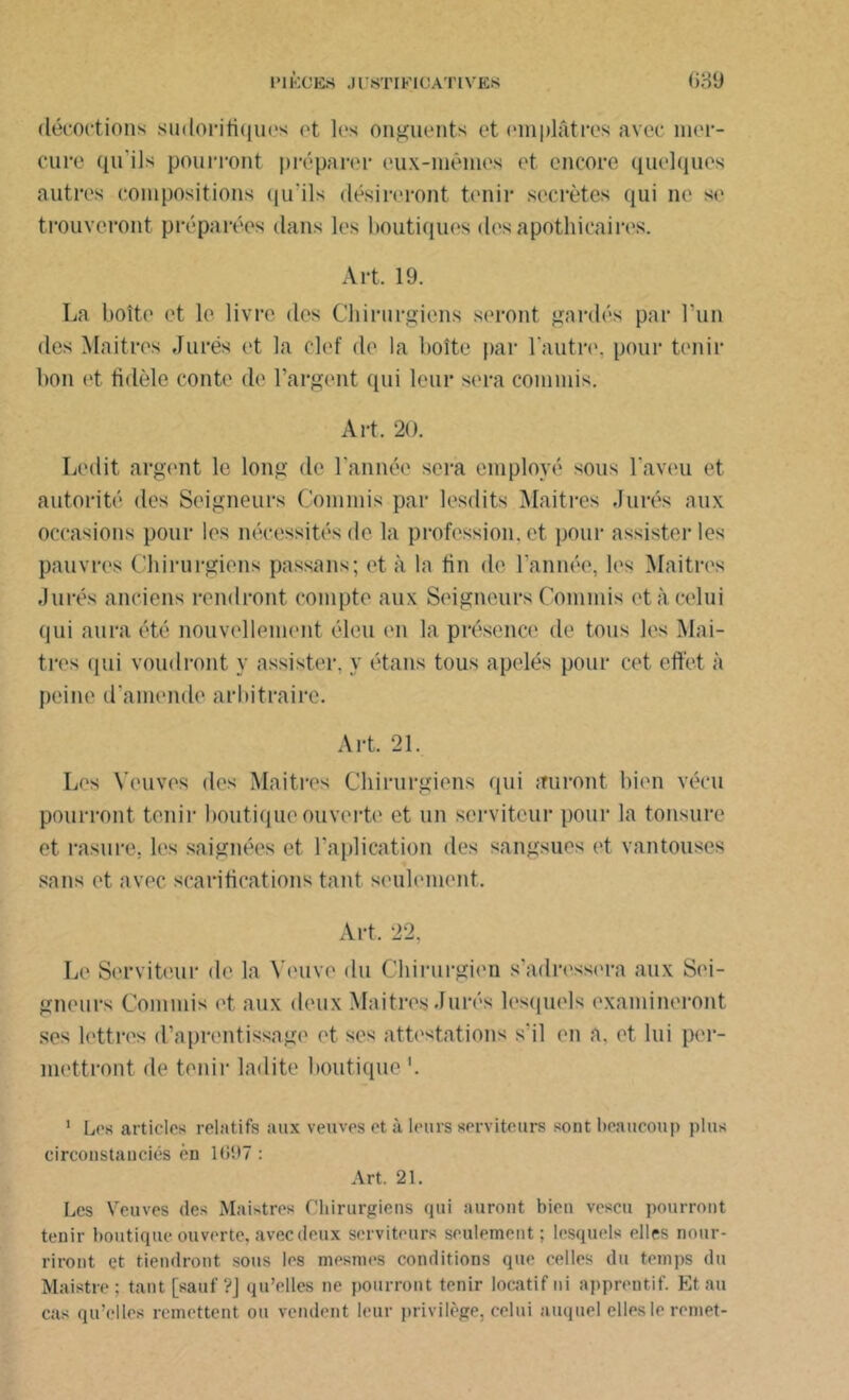 décoctions sudorifiques et les onguents et emplâtres avec mer- cure qu'ils pourront préparer eux-mêmes et encore quelques autres compositions qu'ils désireront tenir secrètes qui ne se trouveront préparées dans les boutiques des apothicaires. Art. 19. La boîte et le livre des Chirurgiens seront gardés par l’un des Maitres Jurés et la clef de la boîte par l'autre, pour tenir bon et fidèle conte de l’argent qui leur sera commis. Art. 20. Ledit argent le long de l’année sera employé sous l’aveu et autorité des Seigneurs Commis par lesdits Maitres Jurés aux occasions pour les nécessités de la profession, et pour assister les pauvres Chirurgiens passons; et à la tin de l'année, les Maitres Jurés anciens rendront compte aux Seigneurs Commis et à celui qui aura été nouvellement éleu en la présence de tous les Maî- tres qui voudront y assister, y étans tous apelés pour cet effet à peine d’amende arbitraire. Art. 21. Les Veuves des Maitres Chirurgiens qui auront bien vécu pourront tenir boutique ouverte et un serviteur pour la tonsure et rasure, les saignées et Implication des sangsues et vantouses sans et avec scarifications tant seulement. Art, 22, Le Serviteur de la Veuve du Chirurgien s'adressera aux Sei- gneurs Commis et aux deux Maitres Jurés lesquels examineront ses lettres d’aprentissage et ses attestations s'il en a. et lui per- mettront de tenir ladite boutique '. 1 Los articles relatifs aux veuves et à leurs serviteurs sont beaucoup plus circonstanciés èn 1697 : Art. 21. Les Veuves des Maistre» Chirurgiens qui auront bien vescu pourront tenir boutique ouverte, avec deux serviteurs seulement; lesquels elles nour- riront et tiendront sous les mesmes conditions que celles du temps du Maistre; tant [sauf ?J qu’elles ne pourront tenir locatif ni apprentif. Etau cas qu’elles remettent ou vendent leur privilège, celui auquel elles le remet-