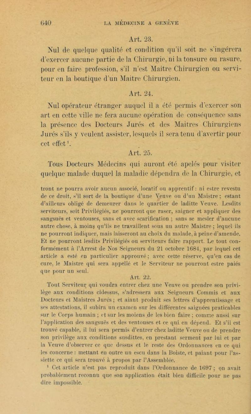 Art. 23. Nul de quelque qualité et condition qu'il soit ne s'ingérera d’exercer aucune partie de la Chirurgie, ni la tonsure ou rasure, pour en faire profession, s’il n'est Maitre Chirurgien ou servi- teur (ui la boutique d'un Maitre Chirurgien. Art. 24. Nul opérateur étranger auquel il a été permis d'exercer son art en cette ville ne fera aucune opération de conséquence sans la présence des Docteurs Jurés et des Mai très Chirurgiens Jurés s’ils y veulent assister, lesquels il sera tenu d'avertir pour cet effet1. Art. 25. Tous Docteurs Médecins qui auront été apelés pour visiter quelque malade duquel la maladie dépendra de la Chirurgie, et tront ne pourra avoir aucun associé, locatif ou apprentif : ni e-dre revestu de ce droit, s’il sort de la boutique d’une Veuve ou d’un Maistre; estant d’ailleurs obligé de demeurer dans le quartier de laditte Veuve. Lesdits serviteurs, soit Privilégiés, ue pourront que raser, saigner et appliquer des sangsues et ventouses, sans et avec scarification ; sans se mesler d’aucune autre chose, à moins qu’ils ne travaillent sous un autre Maistre; lequel ils ne pourront indiquer, mais laisseront au choix du malade, à peine d’amende. Et ne pourront lesdits Privilégiés ou serviteurs faire rapport. Le tout con- formément à l’Arrest de Nos Seigneurs du 21 octobre 1684, par lequel cet article a esté en particulier approuvé ; avec cette réserve, qu’en cas de cure, le Maistre qui sera appellé et le Serviteur ne pourront estre paiés que pour un seul. Art. 22. Tout Serviteur qui voudra entrer chez une Veuve ou prendre son privi- lège aux conditions cidessus, s’adressera aux Seigneurs Commis et aux Docteurs et Maistres Jurés; et aiant produit ses lettres d’apprentissage et ses attestations, il subira un examen sur les différentes saignées praticables sur le Corps humain ; et sur les moiens de lesbien faire; comme aussi sur l’application des sangsues et des ventouses et ce qui en dépend. Et s’il est trouvé capable, il lui sera permis d’entrer chez laditte Veuve ou de prendre son privilège aux conditions susdittes, eu prestant serment par lui et par la Veuve d’observer ce que dessus et le reste des Ordonnances eu ce qui les concerne : mettant en outre un escu dans la Boiste, et paiant pour l’as- siette ce qui sera trouvé à propos par l’Assemblée. 1 Cet article n’est pas reproduit dans l’Ordonnance de 1697 ; on avait probablement reconnu que son application était bien difficile pour ne pas dire impossible.