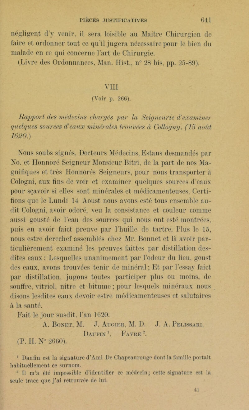négligent d'y venir, il sera loisible au Maitre Chirurgien de faire et ordonner tout ce qu'il jugera nécessaire pour le bien du malade en ce qui concerne l’art de Chirurgie. (Livre des Ordonnances. Man. Hist., n° 28 bis. pp. 25-89). VIII (Voir p. 260). Rapport dos médecins chargés par la Seigneurie d’examiner quelques sources d’eaux minérales trouvées à Coüogny. (15 août îtm.) Nous soubs signés, Docteurs Médecins, Estans desmandés par No. et Honnoré Seigneur Monsieur Bitri, de la part de nos Ma- gnifiques et très Honnorés Seigneurs, pour nous transporter à Cologni, aux tins de voir et examiner quelques sources d’eaux pour sçavoir si elles sont minérales et médicamenteuses. Certi- fions que le Lundi 14 Aoust nous avons esté tous ensemble au- dit Cologni, avoir odoré, veu la consistance et couleur comme aussi gousté de l'eau des sources qui nous ont esté montrées, puis en avoir faict preuve par l’huille de tartre. Plus le 15, nous estre derechef assemblés chez Mr. Bonnet et là avoir par- ticulièrement examiné les preuves faittes par distillation des- dites eaux : Lesquelles unanimement par l’odeur du lieu, goust des eaux, avons trouvées tenir de minéral; Et par Pessay faict par distillation, jugons toutes participer plus ou moins, de souffre, vitriol, nitre et bitume; pour lesquels minéraux nous disons lesdites eaux devoir estre médira menteuses et salutaires à la santé. Fait le jour susdit, l'an 1(>20. A. Bonkt. M. J. Augier, M. D. J. A. Pelissari. Daufin1, Favre2. (P. H. N° 2660). 1 Daufin est la signature d’Ami De Chapeaurougo dont la famille portait habituellement ce surnom. - Tl m’a été impossible d’identifier ce médecin; cette signature est la seule trace que j’ai retrouvée de lui. ■il