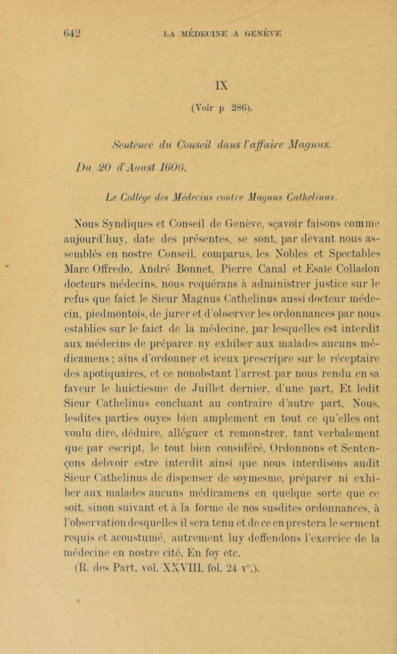 IX (Voir p 286). Sentence du Conseil dans l’affaire May nus. Du 20 d'Aoust 1600. Le Collèi/e des Médecins contre May nus Cul lie/ni us. Nous Syndiques et Conseil de Genève, sçavoir faisons comme aujourd’huy, date des présentes, se sont, par devant nous as- semblés en nostre Conseil, comparus, les Nobles et Spectables Marc Offredo, André Bonnet, Pierre Canal et Esaïe Colladon docteurs médecins, nous requérons à administrer justice sur le refus que faict le Sieur Magnus Cathelinus aussi docteur méde- cin. piedmontois, de jurer et d'observer les ordonnances par nous establies sur le faict de la médecine, par lesquelles est interdit aux médecins de préparer ny exhiber aux malades aucuns mé- dicamens; oins d'ordonner et iceux presc.ripre sur le réceptaire des apotiquaires. et ce nonobstant l'arrest par nous rendu en sa faveur le buictiesme de Juillet dernier, d une part, Et ledit Sieur Cathelinus concluant ou contraire d'autre port. Nous, lesdites parties ouyes bien amplement en tout ce qu’elles ont voulu dire, déduire, alléguer et remonstrer, tant verbalement que par escript, le tout bien considéré, Ordonnons et Senten- çons debvoir estre interdit ainsi que nous interdisons audit Sieur Cathelinus de dispenser de soymesme, préparer ni exhi- ber aux malades aucuns médicamens en quelque sorte que ce soit, sinon suivant et à la forme de nos susdites ordonnances, à l'observation desquelles il sera tenuetdeceenprestera le serment requis et acoustumé, autrement luy dépendons l’exercice de la médecine en nostre cité. En foy etc. (R. des Part. vol. XXVIII. fol. 24 v.). %