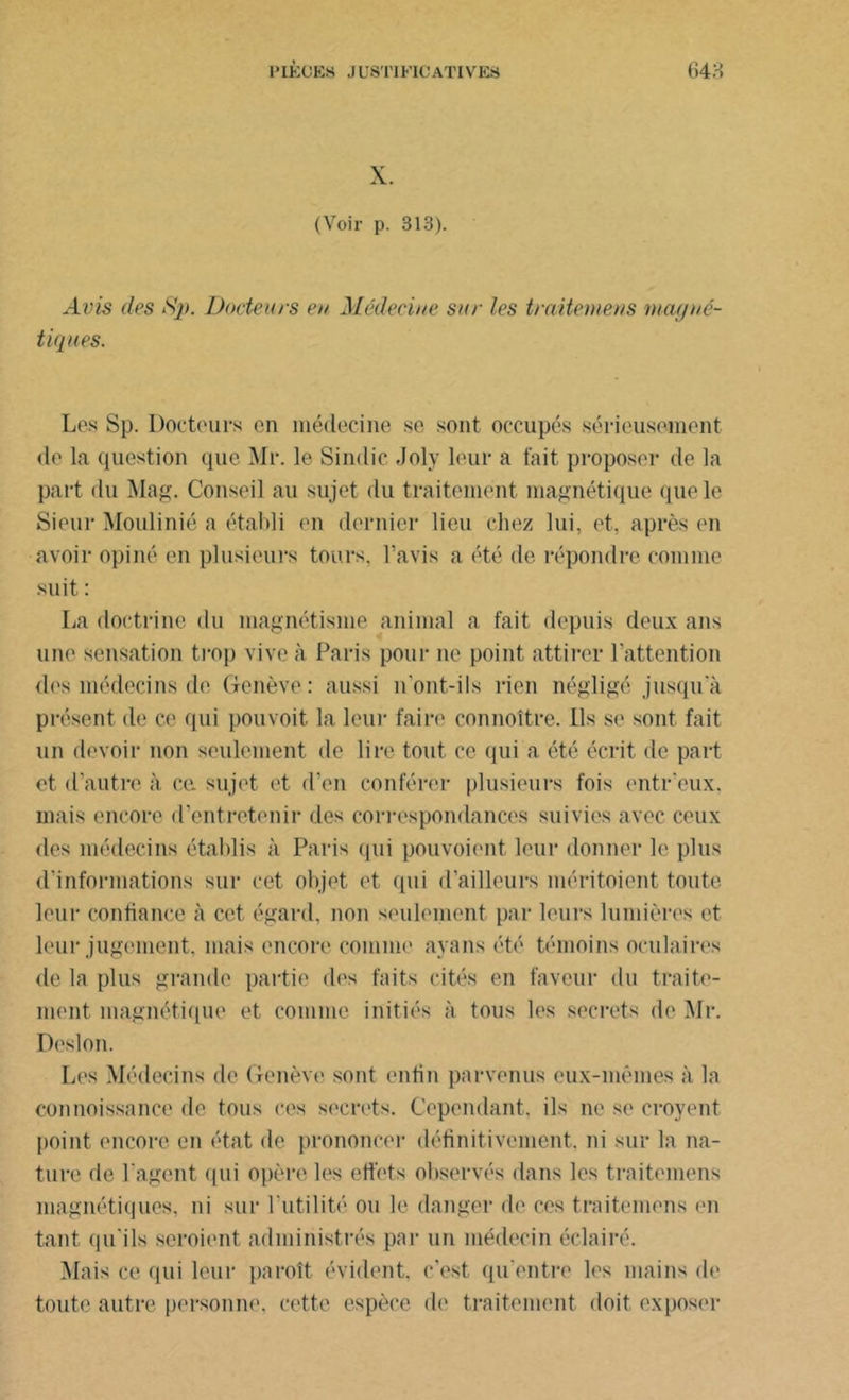 X. (Voir p. 313). Avis (les S]>. Docteurs en Médecine sur les traitemens magné- tiques. Les Sp. Docteurs en médecine se sont occupés sérieusement de la question que Mr. le Sindic Joly leur a fait proposer de la part du Mag. Conseil au sujet du traitement magnétique que le Sieur Moulinié a établi en dernier lieu chez lui, et, après en avoir opiné en plusieurs tours, l’avis a été de répondre comme suit : La doctrine du magnétisme animal a fait depuis deux ans une sensation trop vive à Paris pour ne point attirer l’attention des médecins de Genève: aussi n'ont-ils rien négligé jusqu a présent de ce qui pouvoit la leur faire connoître. Ils se sont fait un devoir non seulement de lire tout ce qui a été écrit de part et d’autre à ce. sujet et d’en conférer plusieurs fois entr’eux. mais encore d’entretenir des correspondances suivies avec ceux des médecins établis à Paris qui pouvoient leur donner le plus d’informations sur cet objet et qui d’ailleurs méritoient toute leur confiance à cet égard, non seulement par leurs lumières et leur jugement, mais encore comme ayans été témoins oculaires de la plus grande partie des faits cités en faveur du traite- ment magnétique et comme initiés à tous les secrets de Mr. Desion. Les Médecins de Genève sont enfin parvenus eux-mêmes à la connoissance de tous ces secrets. Cependant, ils ne se croyent point encore en état de prononcer définitivement, ni sur la na- ture de l'agent qui opère les effets observés dans les traitemens magnétiques, ni sur l'utilité ou le danger de ces traitemens en tant qu'ils seraient administrés par un médecin éclairé. Mais ce qui leur paroît évident, c’est qu'entre les mains de toute autre personne, cette espèce de traitement doit exposer