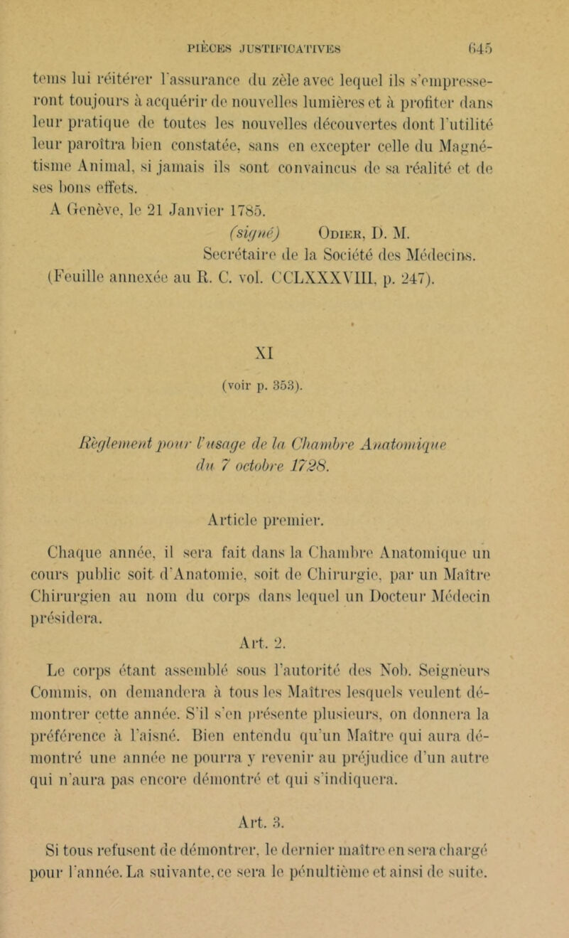 teins lui réitérer l'assurance du zèle avec lequel ils s'empresse- ront toujours à acquérir de nouvelles lumières et à profiter dans leur pratique de toutes les nouvelles découvertes dont l’utilité leur paroîtra bien constatée, sans en excepter celle du Magné- tisme Animal, si jamais ils sont convaincus de sa réalité et de ses bons effets. A Genève, le 21 Janvier 1785. (signé) Odikr, 1). M. Secrétaire de la Société des Médecins. (Feuille annexée au R. C. vol. CCLXXXVII1, p. 247). XI (voir p. 353). Reglement pour l’usage de la Chambre Anatomique du 7 octobre 1728. Article premier. Chaque année, il sera fait dans la Chambre Anatomique un cours public soit d'Anatomie, soit de Chirurgie, par un Maître Chirurgien au nom du corps dans lequel un Docteur Médecin présidera. Art. 2. Le corps étant assemblé sous l’autorité des Nob. Seigneurs Commis, on demandera à tous les Maîtres lesquels veulent dé- montrer cette année. S'il s’en présente plusieurs, on donnera la préférence à l'aisné. Bien entendu qu’un Maître qui aura dé- montré une année ne pourra y revenir au préjudice d’un autre qui n'aura pas encore démontré et qui s’indiquera. Art. 3. Si tous refusent de démontrer, le dernier maître en sera chargé pour l'année. La suivante.ee sera le pénultième et ainsi de suite.