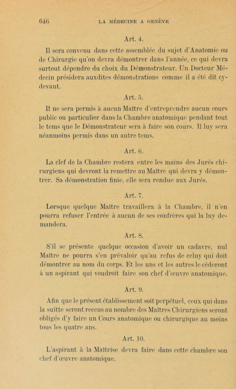 Art. 4. 11 sera convenu dans cette assemblée du sujet (l’Anatomie ou de Chirurgie qu'on devra démontrer dans l’année, ce qui devra surtout dépendre du choix du Démonstrateur. Un Docteur Mé- decin présidera auxdites démonstrations comme il a été dit cy- devant. Art. 5. 11 ne sera permis à aucun Maître d'entreprendre aucun cours public ou particulier dans la Chambre anatomique pendant tout le tems que le Démonstrateur sera à faire son cours. Il luv sera néanmoins permis dans un autre teins. Art. G. La clef de la Chambre restera entre les mains des Jurés chi- rurgiens qui devront la remettre au Maître qui devra y démon- trer. Sa démonstration finie, elle sera rendue aux Jurés. Art. 7. Lorsque quelque Maître travaillera à la Chambre, il n’en pourra refuser l’entrée à aucun de ses confrères qui la luy de- mandera. Art. S. S'il se présente quelque occasion d'avoir un cadavre, nul Maître ne pourra s’en prévaloir qu'au refus de celuy qui doit démontrer au nom du corps. Et les uns et les autres le céderont à un aspirant qui voudrait faire son chef d'œuvre anatomique. Art. 9. Afin que le présent établissement soit perpétuel, ceux qui dans la suitte seront reccus au nombre des Maîtres Chirurgiens seront obligés d’y faire un Cours anatomique ou chirurgique au moins tous les quatre ans. Art. 10. L'aspirant à la Maîtrise devra faire dans cette chambre son chef d’œuvre anatomique.