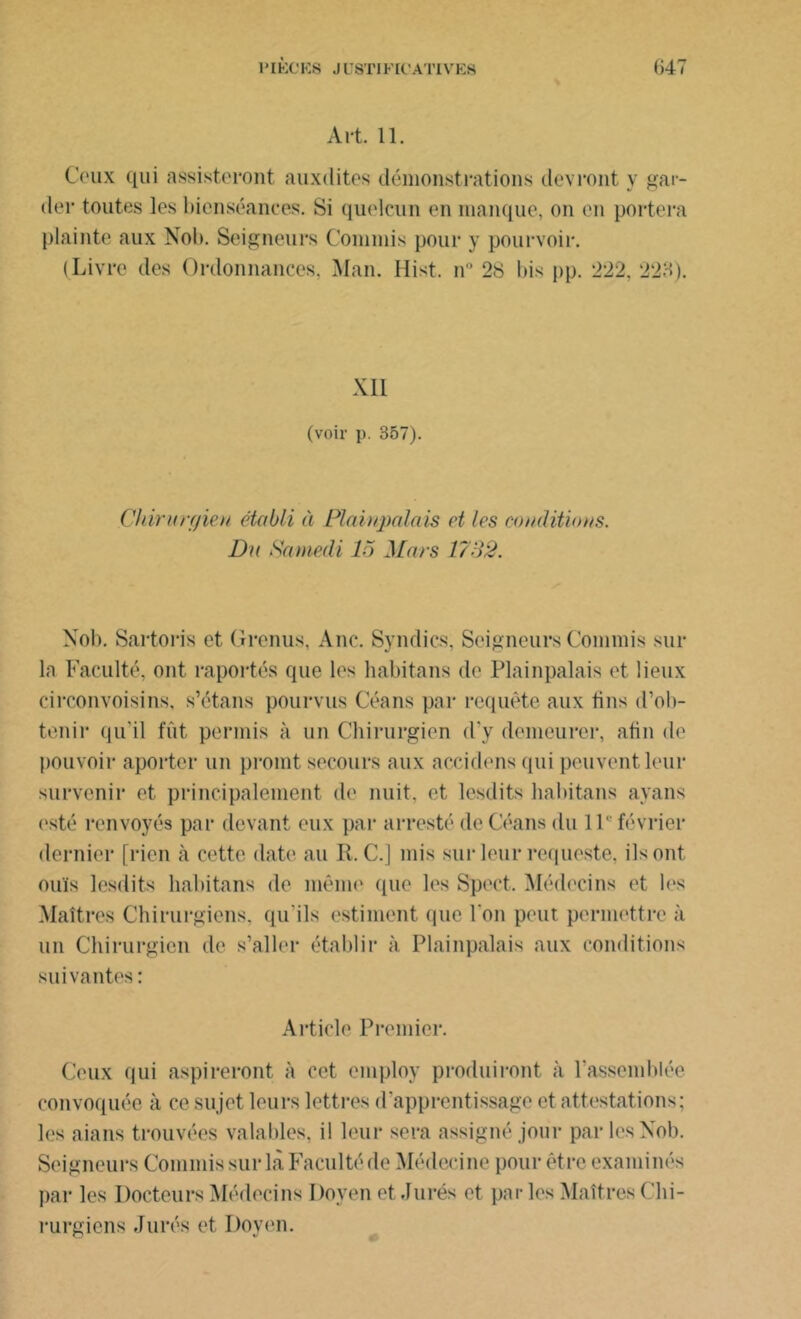 Art. 11. Ceux qui assisteront auxdites démonstrations devront y gar- der toutes les bienséances. Si quelcun en manque, on en portera plainte aux Nob. Seigneurs Commis pour y pourvoir. (Livre des Ordonnances. Man. Hist. n° 28 bis pp. 222, 223). XII (voir p. 357). Chirurgien établi à Plaiupalais et les conditions. Du Samedi 15 Mars 1732. Nob. Sartoris et Grenus, Ane. Syndics, Seigneurs Commis sur la Faculté, ont raportés que les lmbitans de Plaiupalais et lieux circonvoisins, s’étans pourvus Céans par requête aux tins d’ob- tenir qu’il fût permis à un Chirurgien d’y demeurer, afin de pouvoir aporter un promt secours aux accidens qui peuvent leur survenir et principalement de nuit, et lesdits habitans ayans (isté renvoyés par devant eux par arresté de Céans du IP février dernier [rien à cette date au R. C.] mis sur leur requeste, ils ont ouïs lesdits habitans de même que les Spect. Médecins et les Maîtres Chirurgiens, qu’ils estiment que Ton peut permettre à un Chirurgien de s’aller établir à Plaiupalais aux conditions suivantes : Article Premier. Ceux qui aspireront à cet employ produiront à l’assemblée convoquée à ce sujet leurs lettres d’apprentissage et attestations; les aians trouvées valables, il leur sera assigné jour par les Nob. Seigneurs Commis sur là Faculté de Médecine pour être examinés par les Docteurs Médecins Doyen et Jurés et parles Maîtres Chi- rurgiens Jurés et Doyen.