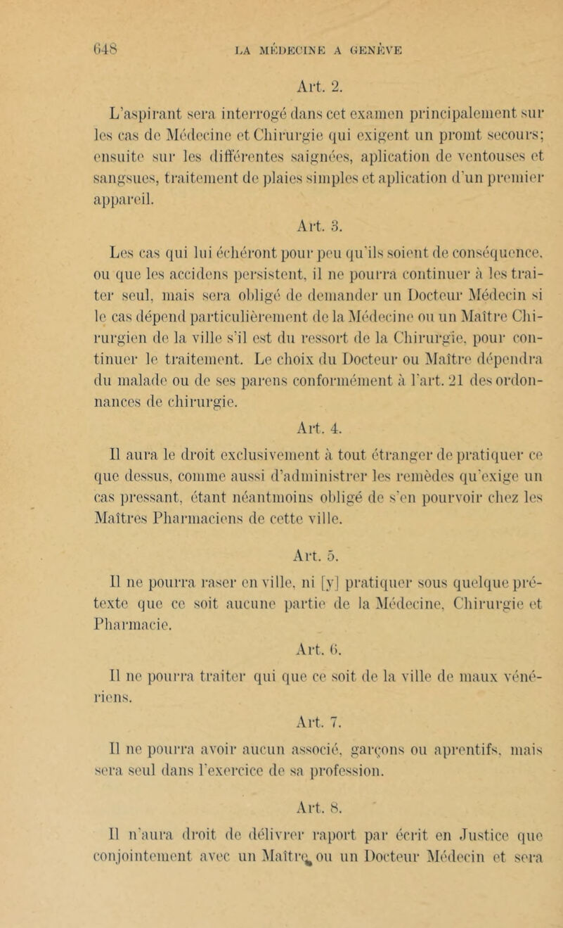 Art. 2. L’aspirant sera interrogé dans cet examen principalement sur les cas de Médecine et Chirurgie qui exigent un promt secours; ensuite sur les différentes saignées, aplication de ventouses et sangsues, traitement de plaies simples et aplication d’un premier appareil. Art. 3. Les cas qui lui érhéront pour peu qu'ils soient de conséquence, ou que les accidens persistent, il ne pourra continuer à les trai- ter seul, mais sera obligé de demander un Docteur Médecin si le cas dépend particulièrement de la Médecine ou un Maître Chi- rurgien de la ville s’il est du ressort de la Chirurgie, pour con- tinuer le traitement. Le choix du Docteur ou Maître dépendra du malade ou de ses parons conformément à l’art. 21 des ordon- nances de chirurgie. Art. 4. 11 aura le droit exclusivement à tout étranger de pratiquer ce que dessus, comme aussi d’administrer les remèdes qu’exige un cas pressant, étant néantmoius obligé de s'en pourvoir chez les Maîtres Pharmaciens de cette ville. Art. 5. Il ne pourra raser en ville, ni [y] pratiquer sous quelque pré- texte que ce soit aucune partie de la Médecine, Chirurgie et Pharmacie. Art. (i. Il ne pourra traiter qui que ce soit de la ville de maux véné- riens. Art, 7. Il ne pourra avoir aucun associé, garçons ou aprentifs, mais sera seul dans l'exercice de sa profession. Art, 8. Il n'aura droit de délivrer raport par écrit en Justice que conjointement avec unMaîtr^ou un Docteur Médecin et sera