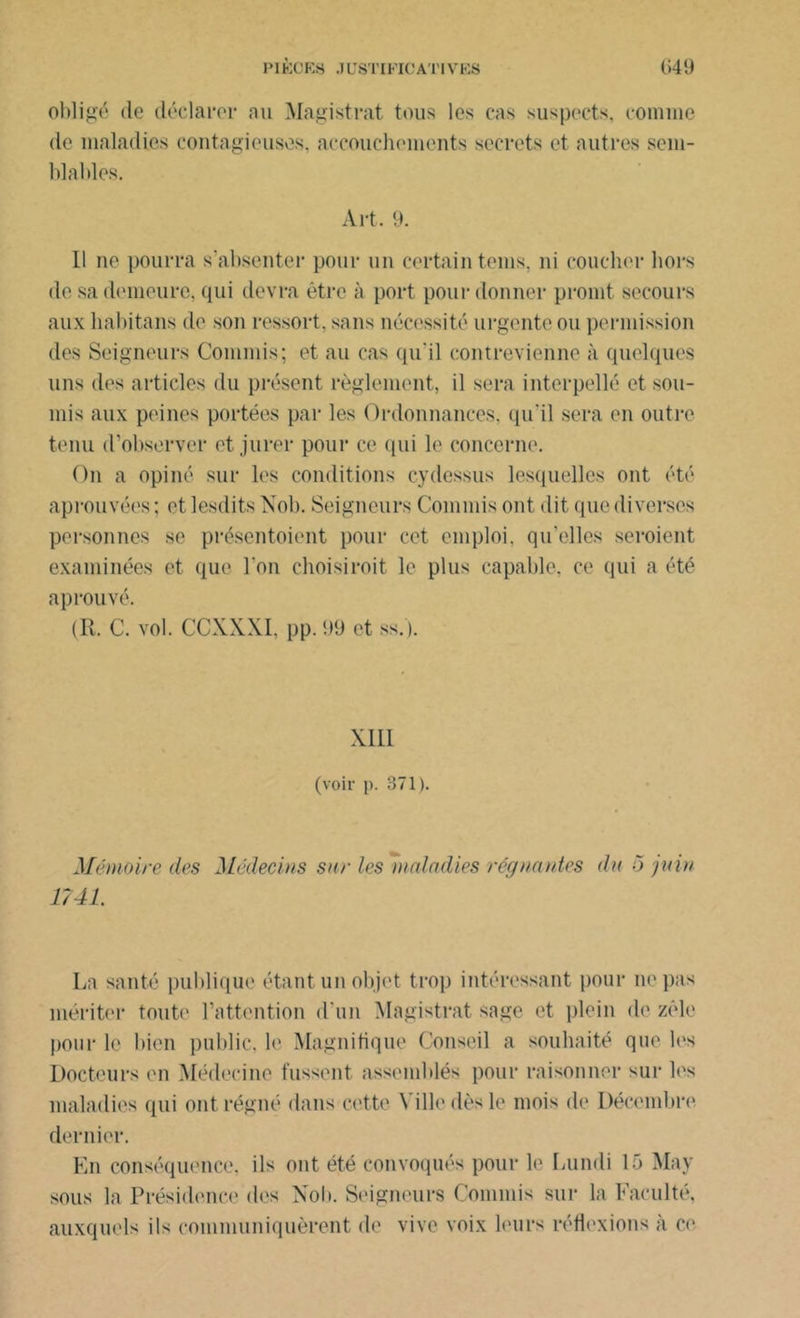 obligé de déclarer au Magistrat tous les cas suspects, comme de maladies contagieuses, accouchements secrets et autres sem- blables. Art. 9. Il ne pourra s’absenter pour un certain teins, ni coucher hors de sa demeure, qui devra être à port pour donner promt secours aux habitans de son ressort, sans nécessité urgente ou permission des Seigneurs Commis; et au cas qu'il contrevienne à quelques uns des articles du présent règlement, il sera interpellé et sou- mis aux peines portées par les Ordonnances, qu'il sera en outre tenu d’observer et jurer pour ce qui le concerne. On a opiné sur les conditions cydessus lesquelles ont été aprouvées ; et lesdits Nob. Seigneurs Commis ont dit que diverses personnes se présentoient pour cet emploi, qu’elles seroient examinées et que l'on choisi roit le plus capable, ce qui a été a prouvé. (R. C. vol. CCXXXI. pp. 99 et ss.j. XIII (voir p. 371). Mémoire des Médecins sur les maladies régnantes du 5 juin 1741. La santé publique étant un objet trop intéressant pour ne pas mériter toute l’attention d'un Magistrat sage et plein de zèle pour le bien public, b' Magnifique Conseil a souhaité que les Docteurs en Médecine fussent assemblés pour raisonner sur les maladies qui ont régné dans cette A ille dès le mois de Décembre dernier. En conséquence, ils ont été convoqués pour le Lundi 15 May sous la Présidence des Nob. Seigneurs Commis sur la Faculté, auxquels ils communiquèrent de vive voix leurs réflexions à ce
