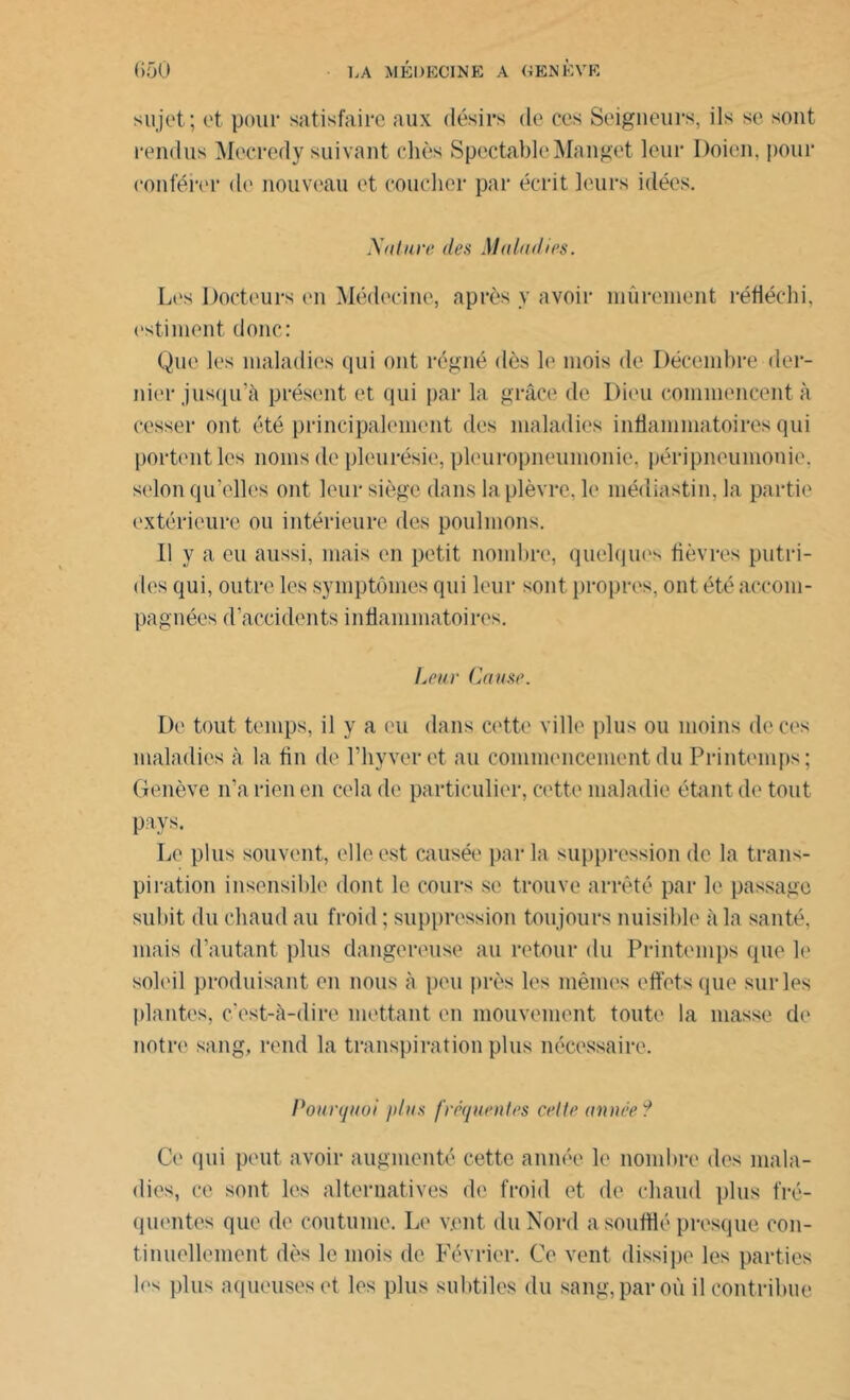 sujet; et pour satisfaire aux désirs de ecs Seigneurs, ils se sont rendus Mecredy suivant chès Spectable Manget leur Doien, pour conférer de nouveau et coucher par écrit leurs idées. X « lare des Maladies. Les Docteurs en Médecine, après y avoir mûrement réfléchi, estiment donc: Que les maladies qui ont régné dès le mois de Décembre der- nier jusqu’à présent et qui par la grâce de Dieu commencent à cesser ont été principalement des maladies inflammatoires qui portent les noms de pleurésie, pleuropneumonie, péripneumonie, selon qu’elles ont leur siège dans la plèvre, le médiastin, la partie extérieure ou intérieure des poulinons. Il y a eu aussi, mais en petit nombre, quelques fièvres putri- des qui, outre les symptômes qui leur sont, propres, ont été accom- pagnées d’accidents inflammatoires. Leur Cause. De tout temps, il y a eu dans cette ville plus ou moins de ces maladies à la fin de l’iiyvcrct au commencement du Printemps; Genève n’a rien en cela de particulier, cette maladie étant de tout pays. Le plus souvent, elle est causée par la suppression de la trans- piration insensible dont le cours se trouve arrêté par le passage subit du chaud au froid ; suppression toujours nuisible à la santé, mais d’autant plus dangereuse au retour du Printemps que le soleil produisant en nous à peu près les mêmes effets que sur les plantes, c’est-à-dire mettant en mouvement toute la masse de notre sang, rend la transpiration plus nécessaire. Pourquoi plus fréquentes celte année ? Ce qui peut avoir augmenté cette année le nombre des mala- dies, ce sont les alternatives de froid et de chaud plus fré- quentes que de coutume. Le veut du Nord a soufflé presque con- tinuellement dès le mois de Février. Ce vent dissipe les parties les plus aqueuses et les plus subtiles du sang, par où il contribue