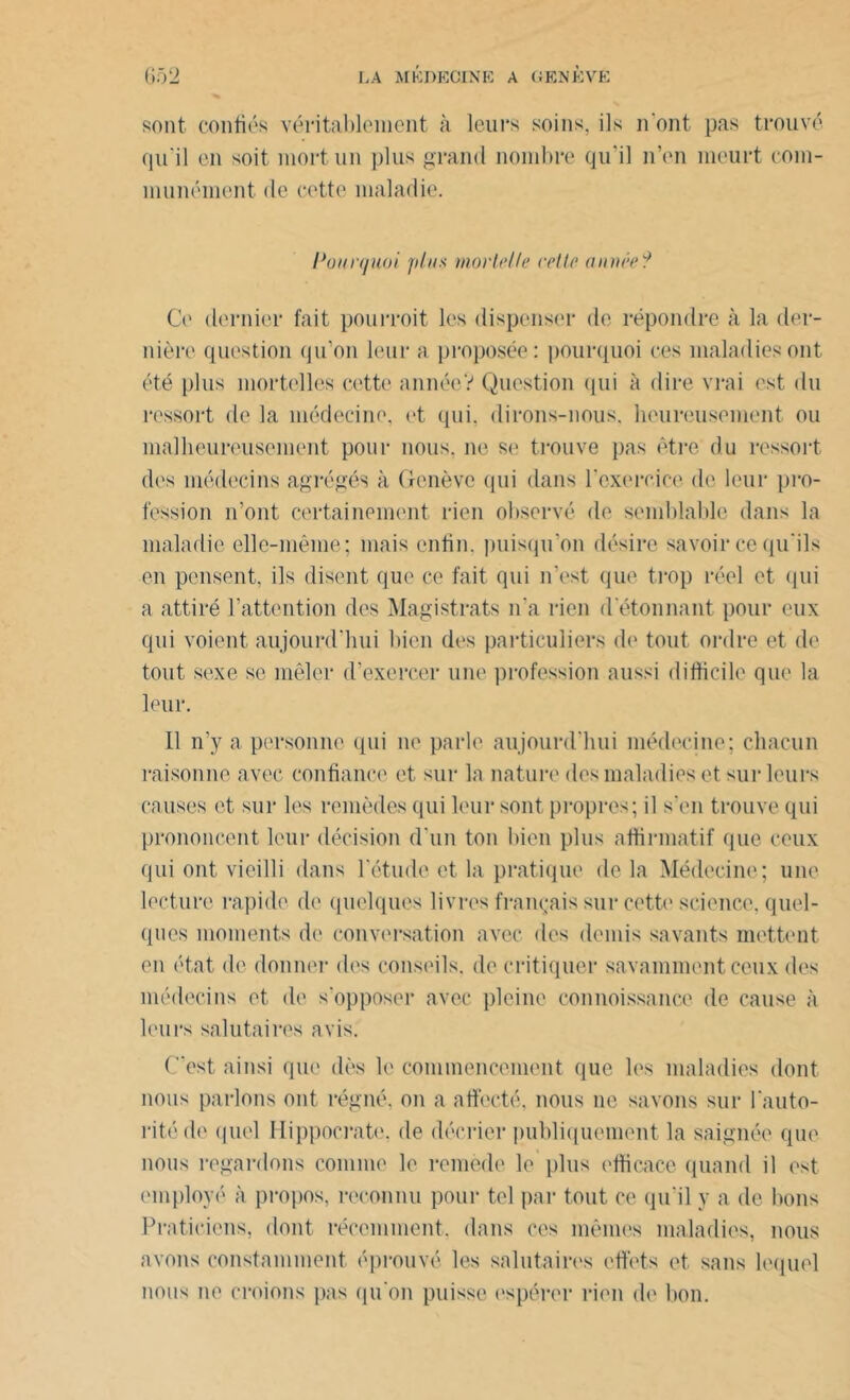 sont confiés véritablement à leurs soins, ils 11‘ont pas trouvé qu'il en soit, mort un plus grand nombre qu'il n’en meurt c om- munément de cette maladie. Pourquoi plus mortelle celle année? Ce dernier fait pourrait les dispenser de répondre à la der- nière question qu’on leur a proposée: pourquoi ces maladies ont été plus mortelles cette année? Question qui à dire vrai est du ressort de la médecine, et qui. dirons-nous, heureusement ou malheureusement pour nous, ne se trouve pas être du ressort des médecins agrégés à Genève qui dans l'exercice de leur pro- fession n’ont certainement rien observé de semblable dans la maladie elle-même; mais enfin, puisqu’on désire savoir ce qu'ils en pensent, ils disent que ce fait qui n'est que trop réel et qui a attiré l’attention des Magistrats n'a rien d étonnant pour eux qui voient aujourd'hui bien des particuliers de tout ordre et de tout sexe se mêler d’exercer une profession aussi difficile que la leur. 11 n’y a personne qui ne parle aujourd'hui médecine; chacun raisonne avec confiance et sur la nature des maladies et sur leurs causes et sur les remèdes qui leur sont propres; il s'en trouve qui prononcent leur décision d'un ton bien plus affirmatif que ceux qui ont vieilli dans l'étude et la pratique de la Médecine; une lecture rapide de quelques livres français sur cette science, quel- ques moments de conversation avec des demis savants mettent en état de donner des conseils, de critiquer savamment ceux des médecins et de s'opposer avec pleine connoissance de cause à leurs salutaires avis. (est ainsi que dès le commencement que les maladies dont nous parlons ont régné, on a affecté, nous ne savons sur l'auto- rité de quel Hippocrate, de décrier publiquement la saignée que nous regardons comme le remède le plus efficace quand il est employé à propos, reconnu pour tel par tout ce qu'il y a de bons Praticiens, dont récemment, dans ces mêmes maladies, nous avons constamment éprouvé les salutaires effets et sans lequel nous ne créions pas qu'on puisse espérer rien de bon.