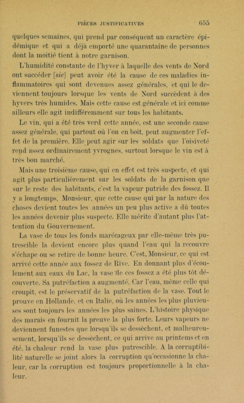 quelques semaines, qui prend par conséquent un caractère épi- démique et qui a déjà emporté une quarantaine de personnes dont la moitié tient à notre garnison. L'humidité constante de l'hyver à laquelle des vents do Nord ont succéder [sic] peut avoir été la cause de ces maladies in- flammatoires qui sont devenues assez générales, et qui le de- viennent toujours lorsque les vents de Nord succèdent à des hyvers très humides. Mais cette cause est générale et ici comme ailleurs elle agit indifféremment sur tous les habitants. Le vin. qui a été très verd cette année, est une seconde cause assez générale, qui partout où l’on en boit, peut augmenter l'ef- fet de la première. Elle .peut agir sur les soldats que l’oisiveté rend assez ordinairement yvrognes, surtout lorsque le vin est à très bon marché. Mais une troisième cause, qui en effet est très suspecte, et qui agit plus particulièrement sur les soldats de la garnison que sur le reste des habitants, c’est la vapeur putride des fossez. 11 y a longtemps, Monsieur, que cette cause qui par la nature des choses devient toutes les années un peu plus active a dû toutes les années devenir plus suspecte. Elle mérite d’autant plus l'at- tention du Gouvernement. La vase de tous les fonds marécageux par elle-même très pu- trescible la devient encore plus quand l'eau qui la recouvre s’échape ou se retire de bonne heure. C’est,Monsieur, ce qui est arrivé cette année aux fossez de Rive. En donnant plus d écou- lement aux eaux du Lac, la vase rie ces fossez a été plus tôt dé- couverte. Sa putréfaction a augmenté. Car 1 eau, même celle qui croupit, est le préservatif de la putréfaction de la vase. Tout le prouve en Hollande, et en Italie, où les années les plus pluvieu- ses sont toujours les années les plus saines. L histoire physique des marais en fournit la preuve la plus forte. Leurs vapeurs ne deviennent funestes que lorsqu ils si» dessèchent, et malheureu- sement, lorsqu'ils se dessèchent, ce. qui arrive au printemset en été. la chaleur rend la vase plus putrescible. A la corruptibi- lité naturelle se joint alors la corruption qu'occasionne la cha- leur. car la corruption est toujours proportionnelle à la cha- leur.