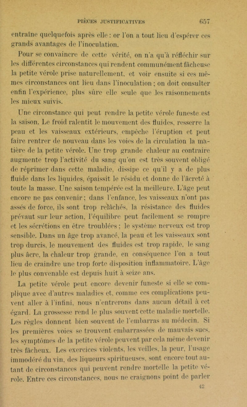 entraîne quelquefois après elle: or l'on a tout lieu cl'espérer ces grands avantages de l’inoculation. Pour se convaincre, de cette vérité, on n'a qu'à réfléchir sur les différentes circonstances qui rendent communément fâcheuse la petite vérole prise naturellement, et voir ensuite si ces mê- mes circonstances ont lieu dans l’inoculation ; on doit consulter enfin l'expérience, plus sûre elle seule que les raisonnements les mieux suivis. Une circonstance qui peut rendre la petite vérole funeste, est la saison. Le froid ralentit le mouvement des fluides, resserre la peau et les vaisseaux extérieurs, empêche l'éruption et peut faire rentrer de nouveau dans les voies de la circulation la ma- tière de la petite vérole. Une trop grande chaleur au contraire augmente trop l'activité du sang qu'on est très souvent obligé de réprimer dans cette maladie, dissipe ce qu'il y a de plus fluide dans les liquides, épaissit le résidu et donne de 1 arreté à toute la masse. Une saison tempérée est la meilleure. I/âge peut encore ne pas convenir; dans l'enfance, les vaisseaux n’ont pas assés de force, ils sont trop relâchés, la résistance des fluides prévaut sur leur action, l'équilibre peut facilement se rompre et les sécrétions en être troublées ; le système nerveux est trop sensible. Dans un âge trop avancé, la peau et les vaisseaux sont trop durcis, le mouvement des fluides est trop rapide, le sang plus âcre, la chaleur trop grande, en conséquence l'on a tout lieu de craindre une trop forte disposition inflammatoire. L âge le plus convenable est. depuis huit à seize nus. La petite vérole peut encore devenir funeste si elle se com- plique avec d'autres maladies et, comme ces complications peu- vent aller à l'infini, nous n’entrerons dans aucun détail a cet égard. La grossesse rend le plus souvent cette maladie mortelle. Les règles donnent bien souvent de l'embarras au médecin. Si les premières voies se trouvent embarrassées de mauvais sucs, les symptômes de la petite vérole peuvent par cela même devenir très fâcheux. Les exercices violents, les veilles, la peur, l'usage immodéré du vin. dos liqueurs spiritueuses. sont encore tout au- tant de circonstances qui peuvent rendre mortelle la petite vé- role. Entre ces circonstances, nous ne craignons point de parler 42