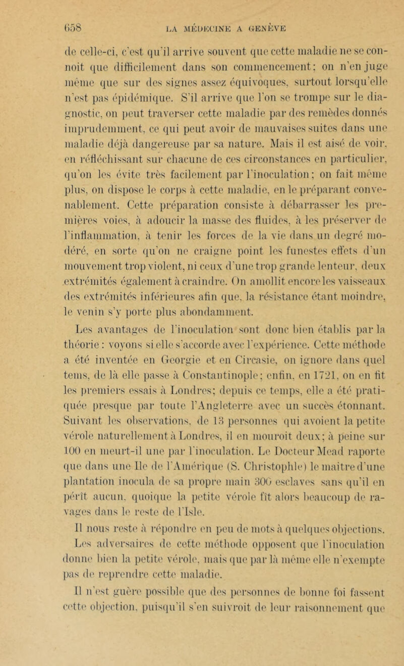 de celle-ci, c'est qu'il arrive souvent que cette maladie nesecon- noit que difficilement dans son commencement; on n’en juge même que sur des signes assez équivoques, surtout lorsqu’elle n’est pas épidémique. S’il arrive que l’on se trompe sur le dia- gnostic, on peut traverser cette maladie par des remèdes donnés imprudemment, ce qui peut avoir de mauvaises suites dans une maladie déjà dangereuse par sa nature. Mais il est aisé de voir, en réfléchissant sur chacune de ces circonstances en particulier, qu’on les évite très facilement par l’inoculation ; on fait même plus, on dispose le corps à cette maladie, en le préparant conve- nablement. Cette préparation consiste à débarrasser les pre- mières voies, à adoucir la masse des fluides, à les préserver de l'inflammation, à tenir les forces de la vie dans un degré mo- déré, en sorte qu'on ne craigne point les funestes effets d'un mouvement trop violent, ni ceux d’une trop grande lenteur, deux extrémités également à craindre. ( )n amollit encercles vaisseaux des extrémités inférieures afin que. la résistance étant moindre, le venin s’y porte plus abondamment. Les avantages de l'inoculation sont donc bien établis parla théorie : voyons si elle s'accorde avec l'expérience. Cette méthode a été inventée en Géorgie et en Ci rca sic, on ignore dans quel tems, de là elle passe à Constantinople; enfin, en 1721. on en fit les premiers essais à Londres; depuis ce temps, elle a été prati- quée presque par toute l’Angleterre avec un succès étonnant. Suivant les observations, de 13 personnes qui avoient la petite vérole naturellement à Londres, il en mou roi t deux; à peine sur 100 en meurt-il une par l'inoculation. Le Docteur Mead raporte que dans une lie de l'Amérique (S. Christophle) lemaitred’une plantation inocula de sa propre main 300 esclaves sans qu’il en pérît aucun, quoique la petite vérole fît alors beaucoup de ra- vages dans le reste de l'Isle. 11 nous reste à répondre en peu de mots à quelques objections. Les adversaires de cette méthode opposent que l'inoculation donne bien la petite vérole, mais que par là même elle n'exempte pas <le reprendre cette maladie. Il n'est guère possible que des personnes de bonne foi fassent cette objection, puisqu'il s'en suivroit de leur raisonnement que