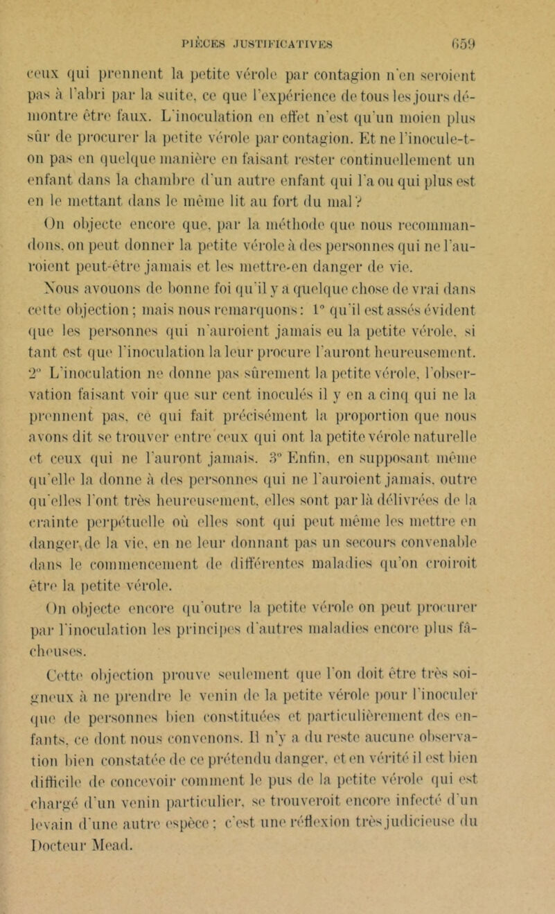 ceux qui prennent la petite vérole par contagion n'en seroient pas à l’abri par la suite, ce que l’expérience de tous les jours dé- montre être faux. L'inoculation en effet n’est qu’un moicn plus sûr de procurer la petite vérole par contagion. Et ne l’inocule-t- on pas (>n quelque manière en faisant rester continuellement un enfant dans la chambre d'un autre enfant qui l'a ou qui plus est en le mettant dans le même lit au fort du mal V On objecte encore que. par la méthode que nous recomman- dons. on peut donner la petite vérole à des personnes qui ne l'au- roient peut-être jamais et les mettre-en danger de vie. Nous avouons de bonne foi qu'il y â quelque chose de vrai dans cette objection ; mais nous remarquons : 1° qu'il est assés évident que les personnes qui n'auroient jamais eu la petite vérole, si tant est que l'inoculation la leur procure l'auront heureusement. T I/inoculation ne donne pas sûrement la petite vérole, l'obser- vation faisant voir que sur cent inoculés il y en a cinq (pii ne la prennent pas, ce qui fait précisément la proportion que nous avons dit se trouver entre ceux (pii ont la petite vérole naturelle et ceux qui ne l'auront jamais. 3° Enfin, en supposant même qu’elle la donne à des personnes qui ne Lauroient jamais, outre qu elles l'ont très heureusement, elles sont par là délivrées de la crainte perpétuelle où elles sont qui peut même les mettre en danger,de la vie, en ne leur donnant pas un secours convenable dans le commencement de différentes maladies qu’on croiroit être la petite vérole. On objecte encore qu'outre la petite vérole on peut procurer par l'inoculation les principes d'autres maladies encore plus fâ- cheuses. Cette objection prouve seulement que l'on doit être très soi- gneux à ne prendre le venin de la petite vérole pour l'inoculer (pie de personnes bien constituées et particulièrement des en- fants, ce dont nous convenons. Il n’y a du reste aucune observa- tion bien constatée de ce prétendu danger, et en vérité il est bien difficile de concevoir comment le pus de la petite vérole qui est chargé d'un venin particulier, se trouveroit encore infecté d'un levain d'une autre espèce; c’est une réflexion très judicieuse du Docteur Mead.