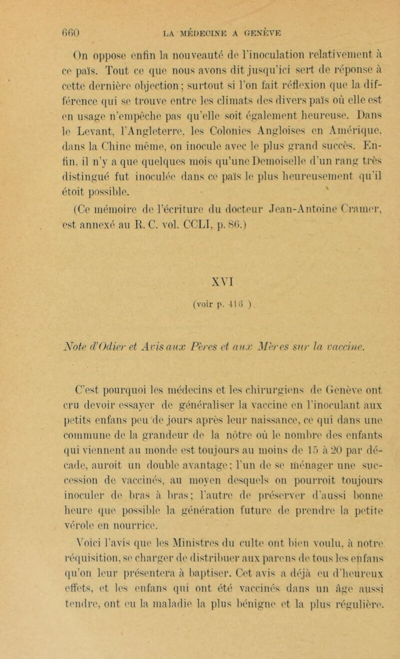 On oppose enfin la nouveauté de l'inoculation relativement à ce pais. Tout ce que nous avons dit jusqu'ici sert de réponse à cette dernière objection; surtout si l'on fait réflexion que la dif- férence qui se trouve entre les climats des divers pais où elle est en usage n'empêche pas qu'elle soit également heureuse. Dans le Levant, l'Angleterre, les Colonies Àngloises en Amérique, dans la Chine même, on inocule avec le plus grand succès. En- lin. il n'y a que quelques mois qu’une Demoiselle d'un rang très distingué fut inoculée dans ce pais le plus heureusement qu'il étoit possible. (Ce mémoire de l’écriture du docteur Jean-Antoine Cramer, est annexé an R. C. vol. CCLI, p. 8fi.) XVI (voir p. 418 ) Note d’Odier et Avis aux Pères et aux Mères sur la vaccine. C'est pourquoi les médecins et les chirurgiens de Genève ont cru devoir essayer de généraliser la vaccine en l'inoculant aux petits enfans peu de jours après leur naissance, ce qui dans une commune de la grandeur de la nôtre où le nombre des enfants qui viennent au monde est. toujours au moins de 15 à 20 par dé- cade, auroit un double avantage; l’un de se ménager une suc- cession de vaccinés, au moyen desquels on pourroit toujours inoculer de bras à bras; l’autre de préserver d'aussi bonne heure que possible la génération future de prendre la petite vérole en nourrice. Voici l'avis que les Ministres du culte ont bien voulu, à notre réquisition, se charger de distribuer auxparens de tous les enfans qu'on leur présentera à baptiser. Cet avis a déjà eu d'heureux effets, et les enfans (pu ont été vaccinés dans un âge aussi tendre, ont eu la maladie la plus bénigne et la plus régulière.