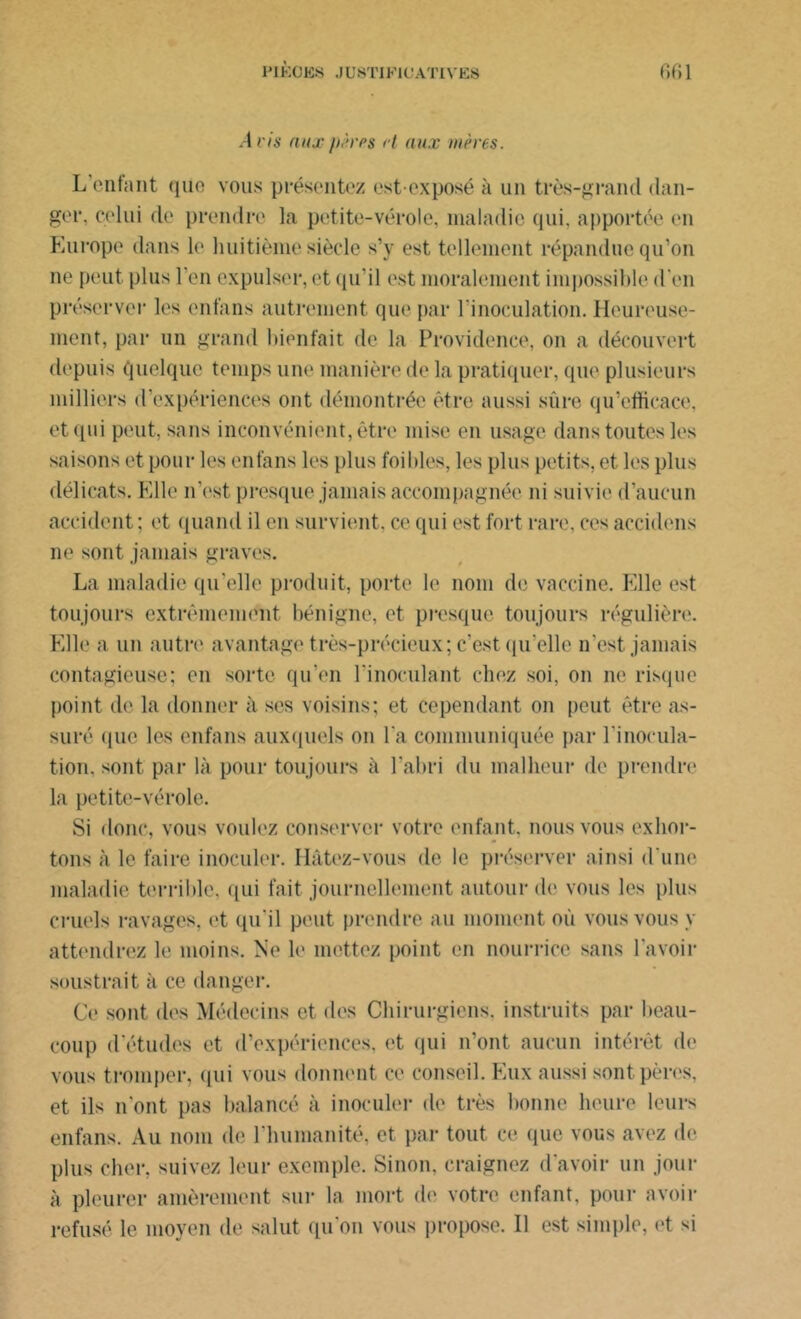 Avis aux pères et aux mères. L’enfant que vous présentez est-exposé à un très-grand dan- ger. celui de prendre la petite-vérole, maladie qui, apportée en Europe dans le huitième siècle s’y est tellement répandue qu’on ne peut plus l’en expulser, et qu'il est moralement impossible d'en préserver les enfans autrement que par l'inoculation. Heureuse- ment, par un grand bienfait de la Providence, on a découvert depuis quelque temps une manière de la pratiquer, que plusieurs milliers d’expériences ont démontrée être aussi sûre qu’efficace, et qui peut, sans inconvénient, être mise en usage dans toutes les saisons et pour les enfans les plus foi Lies, les plus petits, et les plus délicats. Elle n’est presque jamais accompagnée ni suivie d’aucun accident; et quand il en survient, ce qui est fort rare, ces accidens ne sont jamais graves. La maladie qu’elle produit, porte le nom de vaccine. Elle est toujours extrêmement bénigne, et presque toujours régulière. Elle a un autre avantage très-précieux; c’est qu’elle n’est jamais contagieuse; en sorte qu'en l'inoculant chez soi, on ne risque point de la donner à ses voisins; et cependant on peut être as- suré que les enfans auxquels on l'a communiquée par l'inocula- tion. sont par là pour toujours à l’abri du malheur de prendre la petite-vérole. Si donc, vous voulez conserver votre enfant, nous vous exhor- tons à le faire inoculer. Hâtez-vous de le préserver ainsi d'une maladie terrible, qui fait journellement autour de vous les plus cruels ravages, et qu'il peut prendre au moment où vous vous y attendrez le moins. Ne le mettez point en nourrice sans l'avoir soustrait à ce danger. Ce sont des Médecins et des Chirurgiens, instruits par beau- coup d’études et d’expériences, et qui n’ont aucun intérêt de vous tromper, qui vous donnent ce conseil. Eux aussi sont pères, et ils n’ont pas balancé à inoculer de très bonne heure leurs enfans. Au nom de l’humanité, et par tout ce que vous avez de plus cher, suivez leur exemple. Sinon, craignez d'avoir un jour à pleurer amèrement sur la mort de votre enfant, pour avoir refusé le moyen de salut qu'on vous propose. Il est simple, et si