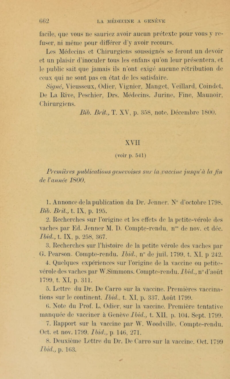 facile, que vous ne sauriez avoir aucun prétexte pour vous y re- fuser, ni même pour différer d’y avoir recours. Les Médecins et Chirurgiens soussignés se feront un devoir et un plaisir d’inoculer tous les enfans qu’on leur présentera, et le public sait que jamais ils n’ont exigé aucune rétribution de ceux qui ne sont pas en état de les satisfaire. Signé, Viousseux, Odier, Vignier, Manget, Yeillard, Coindet, De La Rive, Peschier, Drs. Médecins. Jurine, Fine, Maunoir, Chirurgiens. Bib. Brit., T. XV, p. 358, note. Décembre 1800. XVII (voir p. 541) Premières publications genevoises sur la vaccine jusqu'à lu fin de l’année 1800. 1. Annonce de la publication du Dr. Jenner. N° d’octobre 1798. B il). Brit., t. IX, p. 195. 2. Recherches sur l’origine et les effets de la petite-vérole des vaches par Ed. Jenner M. D. Compte-rendu, n1 2 3 4 5 6 7 08 de nov. et déc. Ibid,, t. IX, p. 258, 367. 3. Recherches sur l’histoire de la petite vérole des vaches par (1. Pearson. Compte-rendu. Ibid., n de juil. 1799. t, XI. p 242. 4. Quelques expériences sur l’origine de la vaccine ou petite- vérole des vaches par W.Simulons. Compte-rendu. Ibid,, n° d'août 1799, t. XI, p. 311. 5. Lettre du Dr. De Carro sur la vaccine. Premières vaccina- tions sur le continent. Ibid., t. XL p. 337. Août 1799. 6. Note du Prof. L. Odier, sur la vaccine. Première tentative manquée de vacciner à Genève Ibid,, t. XII. p. 104. Sept. 1799. 7. Rapport sur la vaccine par W. Woodville. Compte-rendu. Oct. et nov. 1799. Ibid., p 146, 271. 8. Deuxième Lettre du Dr. De Carro sur la vaccine. Oct. 1799 Ibid., p. 163.