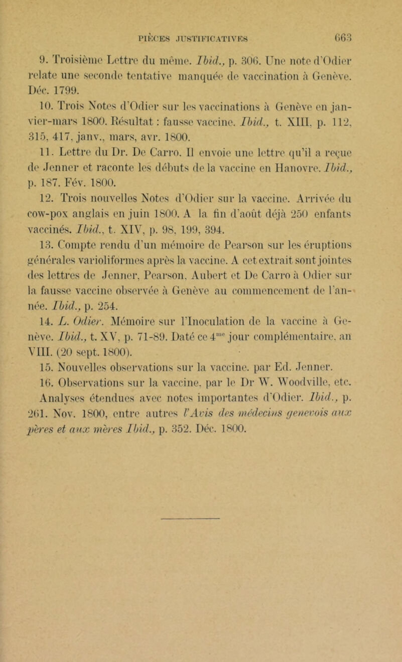 9. Troisième Lettre du même. Ibid., p. 306. Une noted’Odier relate une seconde tentative manquée de vaccination à Genève. Déc. 1799. 10. Trois Notes d’Odier sur les vaccinations à Genève en jan- vier-mars 1800. Résultat : fausse vaccine. Ibid., t. XIII. p. 112, 315. 417. janv.. mars, avr. 1800. 11. Lettre du Dr. De Carro. 11 envoie une lettre qu’il a reçue de Jenner et raconte les débuts delà vaccine en Hanovre. Ibid., p. 187. Fév. 1800. 12. Trois nouvelles Notes d’Odier sur la vaccine. Arrivée du cow-pox anglais en juin 1800. A la tin d’août déjà 250 enfants vaccinés. Ibid., t. XIV, p. 98. 199, 394. 13. Compte rendu d’un mémoire de Pearson sur les éruptions générales variolifôrmes après la vaccine. A cet extrait sont jointes des lettres de Jenner, Pearson. Aubert et De Carro à Odier sur la fausse vaccine observée à Genève au commencement de l’an- née. Ibid., p. 254. 14. L. Odier. Mémoire sur l’Inoculation de la vaccine à Ge- nève. Ibid., t. XV, p. 71-89. Daté ce4me jour complémentaire, an VIII. (20 sept. 1800). 15. Nouvelles observations sur la vaccine, par Ed. Jenner. 16. Observations sur la vaccine, par le Dr W. Woodville. etc. Analyses étendues avec notes importantes d’Odier. Ibid., p. 261. Nov. 1800, entre autres l’Avis des médecins genevois aux pères et aux mères Ibid., p. 352. Déc. 1800.