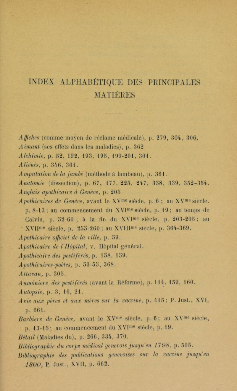 INDEX ALPHABÉTIQUE DES PRINCIPALES MATIÈRES Affiches (comme moyen de réclame médicale), p. 279, 304, 306. Aimant (ses ell'cts dans les maladies), p. 362 Alchimie, p. 52. 192, 193. 195, 199-201, 301. Aliénés, p. 346, 361. Amputation de la jambe (méthode à lambeau), p. 361. Anatomie (dissection), p. 67, 177. 225, 247, 338, 339, 352-354. Anglais apothicaire à Genève, p. 205 Apothicaires de Genève, avant le XVme siècle, p. 6 ; au XVrae siècle, p, 8-13; au commencement du XVIme siècle, p. 19; au temps de Calvin, p. 52-60 ; ù la tin du XVlme siècle, p. 203-205 ; au XVIIme siècle, p. 235-260 ; au XYIIIin,‘ siècle, p. 364-369. Apothicaire officiel de la ville, p. 59. Apothicaire de l'Hôpital, v. Hôpital général. Apothicaire des pestiférés, p. 158. 159. Apothicaires-poètes, p. 53-55, 368. Attavan, p. 305. Aumôniers des pestiférés (avant la Réforme), p. 114, 159, 160. Autopsie, p. 3, 16, 21. Avis aux pères et aux mères sur la vaccine, p. 415; P. Just., X\ 1, p. 661. Barbiers de Genève, avant le XVmP siècle, p. 6 : au XYme siècle, p. 13-13; au commencement du XVI,ne siècle, p. 19. Bétail (Maladies du), p. 266, 334, 370. Bibliographie du corps médical genevois jusqu’en 1798. p. 503. Bibliographie des publications genevoises sur la vaccine jusqu'en 1800, V. Just., XVII, p. 662.