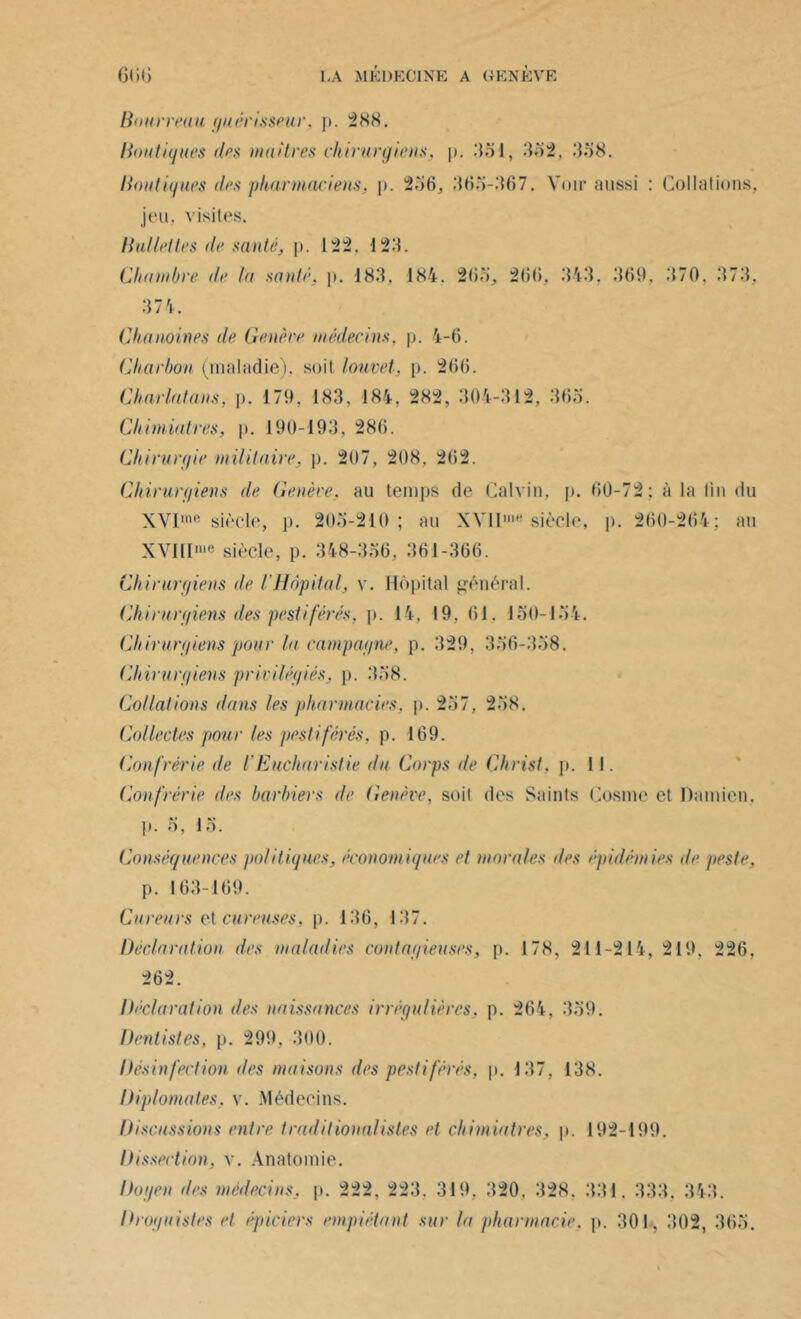 Bourreau guêrisseur. p. 288. Boutiques des maîtres chirurgiens, p. .‘151, 332, 338. Boutiques des pharmaciens, p. 256, 365-367. Voir aussi : Collations, jeu, visites. B ailettes de santé, p. 122. 123. Chambre de la sauté, p. 183, 184. 205, 266, 343. 369, 370, 373. 374. Chanoines de Génère médecins, p. 4-6. Charbon (maladie), soit louvet, p. 266. Charlatans, p. 179, 183, 184, 282, 304-312, 365. Cliimiatres, p. 190-193, 286. Chirurgie militaire, p. 207, 208. 2(52. Chirurgiens de Genève, au temps de Calvin, p. 00-72; à la fin du XVI10 siècle, p. 203-210; au XVII10 siècle, p. 260-264; au XVIII10 siècle, p. 348-336, 361-366. Chirurgiens de l’Hôpital, v. Hôpital général. Chirurgiens îles pestiférés, p. 14, 19. 61. 130-154. Chirurgiens pour la campagne, p. 329, 336-338. Chirurgiens privilégiés, p. 358. Collations dans les pharmacies, p. 257, 258. Collectes pour les pestiférés, p. 169. Confrérie de l'Eucharistie du Corps de Christ, p. 11. Confrérie des barbiers de Genève, soit des Saints Cosme et Damien. 1». o, 15. Conséquences politiques, économiques et morales des épidémies de peste, p. 163-169. Ctireurs et cureuses, p. 136, 137. Déclaration des maladies contagieuses, p. 178, 211-214, 219, 226, 262. Déclaration des naissances irrégulières, p. 264, 339. Dentistes, p. 299, 300. Désinfection îles maisons des pestiférés, p. 137, 138. Diplomates, v. Médecins. Discussions entre traditionalistes et cliimiatres, p. 192-199. Dissection, v. Anatomie. Doyen des médecins, p. 222, 223. 319, 320. 328. 331. 333, 343. Droguistes et épiciers empiétant sur la pharmacie, p. 301. 302, 363.