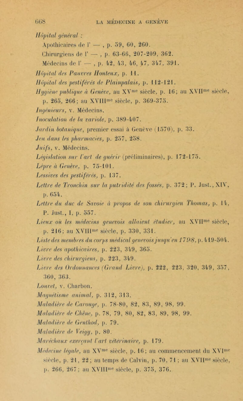Hôpital général : Apothicaires de 1’ — , p. 59, 60, 260. Chirurgiens de 1’ — , p. 63-66, 207-209. 362. Médecins de I’ — , p. 42, 43, 46, 17, 347, 391. Hôpital (les Pauvres Honteux, p. H. Hôpital des pestiférés de Plainpalais, p. U2-121. Hygiène publique à Genève, au XVme siècle, p. 16; au XVIIme siècle, p. 265, 266; au XVlUme siècle, p. 369-375. Ingénieurs, v. Médecins. Inoculation de lu variole, p. 389-407. Jardin botanique, premier essai à Genève (1570), p. 33. Jeu dans les pharmacies, p. 257, 258. Juifs, v. Médecins. Législation sur l'art de guérir (préliminaires), p. 172-175. Lèpre à Genève, p. 75-101. Lessives des pestiférés, p. 137. Lettre de Tronchin sur la putridité des fossés, p. 372 ; F. Just., XIV, p.654. Lettre du duc de Savoie à propos de son chirurgien Thomas, p. 14, P. Just., I, p. 557. Lieux oh les médecins genevois allaient étudier, au XVIImc siècle, 1». 216; au XVIIIme siècle, p. 330, 331. Liste des membres du corps médical genevois jusqu'en 1798, p. 419-504. Livre des apothicaires, p. 223, 349, 365. Livre des chirurgiens, p. 223, 349. Livre des Ordonnances (Grand Livre), p. 222, 223. 320, 349, 357, 360, 363. Louvet, v. Charbon. Magnétisme animal, p. 312, 313. Maladière de Carouge, p. 78-80, 82, 83, 89, 98, 99. Maludière de Chêne, p. 78, 79. 80, 82, 83, 89, 98. 99. Maladière de Gentliod, p. 79. Maladière de Veigg, p. 80. Maréchaux exerçant l'art vétérinaire, p. 179. Médecine légale, au XVmp siècle, p. 16; au commencement du XVI' siècle, p. 21, 22; au temps de Calvin, p. 70, 71 : au XVIIme siècle, p. 266, 267: au XVlIIme siècle, p. 375, 376.