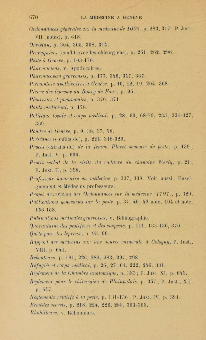 Ordonnances générales sur la médecine de 1007, p. 283, 317; P. Just., Vil (notes), p. (il8. Orviétan, p. 304, 305, 308, 314. Perruquiers (conflit avec les chirurgiens), p. 2(51, 262, 296. l'este à Genève, p. 103-170. Pharmaciens, v. Apothicaires. Phannacopœa genevensis, p. 177, 346, 317, 367. Piêmonlais apothicaires à Genève, p. 10, 12, 10. 204, 368. Pierre des lépreux au Rourg-de-Fonr, p. 93. Pleurésies et pneumonies, p. 370, 371. Poids médicinal, p. 178. Politique locale et corps médical, p. 28, 60, 68-70, 235, 321-327, 369. Poudre de Genève, p. 9, 38, 37, 38. Préséance (conflits (le), p. 224, 318-320. Procès (extraits du) de la femme Placet semeuse de peste, p. 139 ; P. Just. V, p. 606. Procès-verbal de la visite du cadavre du chanoine Werfg, p. 21 ; P. Just. II, p. 558. Professeur honoraire en médecine, p. 337, 338. Voir aussi : Ensei- gnement et Médecins professeurs. Projet île révision des Ordonnances sur la médecine (1797j, p. 329. Publications genevoises sur la peste, p. 37, 40, 42 note, 104 et note, 156-158. Publications médicales genevoises, v. Bibliographie. Quarantaine des pestiférés et des suspects, p. Il 1, 133-136, 370. Quête pour les lépreux, p. 93. 96. Rapport des médecins sur une source minérale à Cologng, P. Just., VIII, p. 641. Rebouteurs, p. 181, 226, 282. 283, 297, 298. Réfugiés et corps médical, p. 26, 27, 61, 222, 246, 331. Règlement île la Chambre anatomique, p. 353; P. Just. XI. p. 645. Règlement pour le chirurgien de Plainpalais, p. 337: P. Just., XII. p. 647. Reglements relatifs à la peste, p. 131-136 ; P. Just. IV. p. 391. Remèdes secrets, p. 218, 224, 226, 283, 303-303. I{habilleurs, v. Rebouteurs.