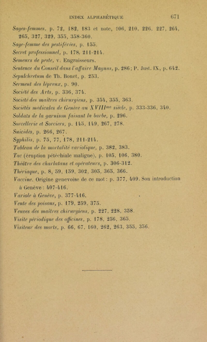 Sages-femmes, p. 72, 182, 18:5 ri note, 200, 210, 220. 227, 264, 205, 327, 329, 333, 338-300. Sage-femme des pestiférées, p. 155. Secret professionnel, p. 178, 211-214. Semeurs île peste, v. Engraisseurs. Sentence du Conseil dans l’affaire Mai/nus, p. 280; 1*. Just. IX, p. 042. Sepulchretum de Th. Bonct, p. 233. Serment des lépreux, p. 90. Société des Arts, p. 330, 374. Société îles maîtres chirurgiens, p. 334, 335, 303. Sociétés médicales de Généré au .Y VUl'n<‘ siècle, p. 333-330, 340. Soldats de la garnison faisant la barbe, p. 290. Sorcellerie et Sorciers, p. 145. 149, 207, 278. Suicidés, p. 200, 207. Syphilis, p. 75, 77, 178, 21 1-214. Tableau de la mortalité variolique, p. 382, 383. Tac (éruption pétéchiale maligne), p. 105. 106. 380. Théâtre, des charlatans et opérateurs, p. 306-312. Thériaque, p. 8, 59, 159. 302. 305, 365, 360. Vaccine. Origine genevoise de ce mot : p. 377, 409. Son introduction à Genève : 407-416. Variole à Genève, p. 377-416. Vente des poisons, p. 179. 239. 375. Veuves des maitres chirurgiens, p. 227. 228. 358. Visite périodique des officines, p. 178. 256. 363. Visiteur des morts, p. 66. 67. 100, 262, 263. 355, 356.