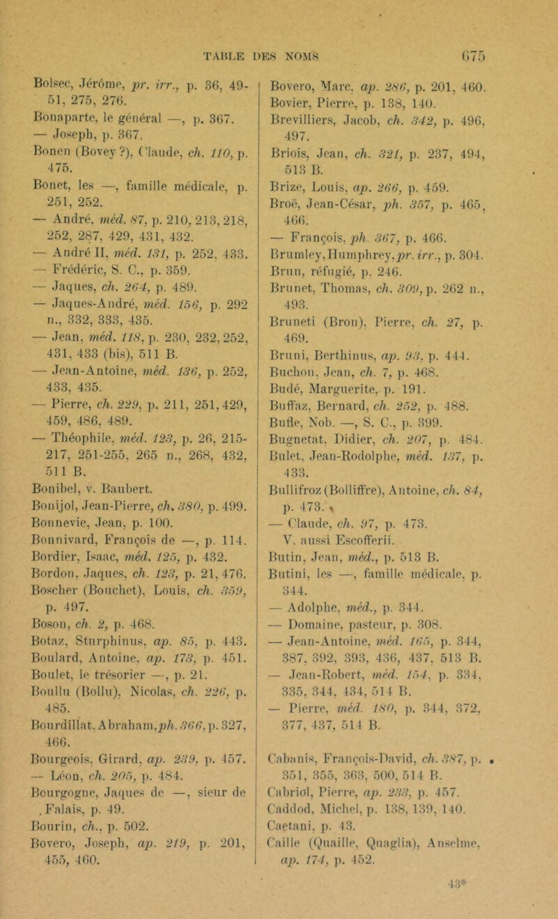Boisée, Jérôme, pr. irr., p. 36, 49- 51, 275, 276. Bonaparte, le général —, p. 367. — Joseph, p. 367. Bonen (Bovey ?), Claude, ch. 110, p. 475. Bonet, les —, famille médicale, p. 251, 252. — André, méd. 87, p. 210, 213,218, 252, 287, 429, 431, 432. — André II, méd. 131, p. 252. 433. - Frédéric, S. C., p. 359. — Jaques, ch. 284, p. 489. — Jaques-André, méd. 156, p. 292 n., 332, 333, 435. — Jean. méd. 118, p. 230, 232,252, 431. 433 (bis), 511 B. — Jean-Antoine, méd. 136, p. 252, 433, 435. — Pierre, ch. 229, p. 211, 251,429, 459, 486. 489. — Théophile, méd. 123, p. 26, 215- 217, 251-255. 265 n., 268, 432, 511 B. Bonibel, v. Haubert. Bonijol, Jean-Pierre, ch. 380, p. 499. Bonnevie, Jean, p. 100. Bonnivard, François de —, p. 114. Bordier, Isaac, méd. 125, p. 432. Bordon, Jaques, ch. 123, p. 21.476. Boscher (Bouchet). Louis, ch. 359, p. 497. Boson, ch. 2, p. 468. Botaz, Sturphinus, ap. 85, p. 143. Boulard, Antoine, ap. 173, p. 451. Boulet, le trésorier —, p. 21. Boulin (Bollu), Nicolas, ch. 226, p. 485. Bourdillat, Abraham,ph. 366, p. 327, 466. Bourgeois. Girard, ap. 239, p. 457. — Léon, ch. 205, p. 484. Bourgogne, Jaques de —, sieur de . Falais, p. 49. Bourin, ch., p. 502. Bovero, Joseph, ap. 219, p. 201, 455, 460. Bovero, Marc, ap. 286, p. 201, 460. Bovier, Pierre, p. 138, 140. Brevilliers, Jacob, ch. 342, p. 496, 497. Briois, Jean, ch. 321, p. 237, 494, 513 B. Brize, Louis, ap. 266, p. 459. Broë, Jean-César, ph. 357, p. 465, 466. — François, ph 367, p. 466. Brumley,Humphrey,2W‘. irr., p. 304. Brun, réfugié, p. 246. Brunet, Thomas, ch. 309, p. 262 n., 493. Bruneti (Bron). Pierre, ch. 27, p. 469. Bruni, Berthinus, ap. 93, p. 444. Buchon. Jean, ch. 7, p. 468. Budé, Marguerite, p. 191. Buffaz, Bernard, ch. 252, p. 488. Bufle, Nob. —, S. C., p. 399. Bugnetat. Didier, ch. 207, p. 484. Bulet. Jean-Rodolphe, méd. 137, p. 4 33. Bullifroz (Bolliffre), Antoine, ch. 84, p. 473. « — Claude, ch. 97, p. 473. V. aussi Escofferii. Butin, Jean, méd., p. 513 B. Butini, les —, famille médicale, p. 344. — Adolphe, méd., p. 344. — Domaine, pasteur, p. 308. — Jean-Antoine, méd. 165, p. 344, 387.392. 393, 436, 437. 513 B. — Jean-Robert, méd. 154. p. 334. 335, 344. 434, 514 B. — Pierre, méd. 180, p. 344, 372, 377, 437, 514 B. Cabanis, François-David, ch. 387, p. • 351, 355, 363, 500, 514 B. Cabriol, Pierre, ap. 233, p. 457. Caddod, Michel, p. 138, 139, 140. Capta ni. p. 43. Caille (Quaille, Quaglia), Anselme, ap. 174, p. 452. 43*