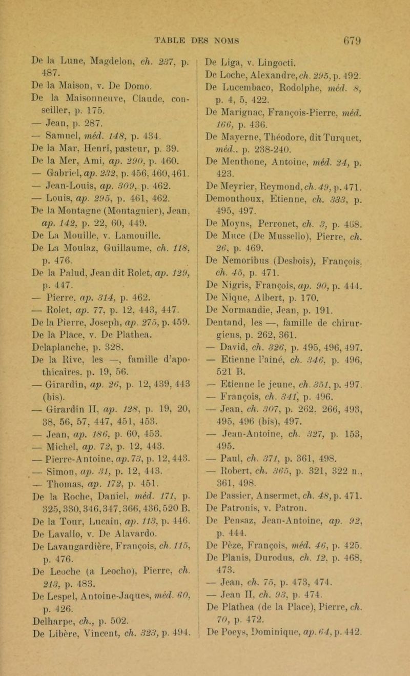 De la Lune, Magdelon, ch. 237, p. 487. De la Maison, v. De Dorao. De la Maisonneuve, Claude, con- seiller, p. 175. — Jean. p. 287. — Samuel, méd. 148, p. 434. De la Mar, Henri, pasteur, p. 39. De la Mer, Ami, ap. 290, p. 460. — Gabriel, ap. 232. p. 456, 460,461. — Jean-Louis, ap. 309, p. 462. — Louis, ap. 295, p. 461, 462. De la Montagne (Montagnier), Jean. ap. 142, p. 22, 60, 449. De La Mouille, v. Lamouille. ' De La Moulaz, Guillaume, ch. 118, p. 476. De la Palud, Jean dit Rolet, ap. 129, p. 447. — Pierre, ap. 314. p. 462. — Rolet, ap. 77, p. 12, 443, 447. De la Pierre, Joseph, ap. 275, p. 459. De la Place, v. De Plathea. Delaplanche, p. 328. De la Rive, les —, famille d’apo- thicaires. p. 19, 56. — Girardin, ap. 26, p. 12,439,443 (bis). — Girardin IL ap. 128, p. 19, 20, 38, 56, 57, 447, 451. 453. — Jean, ap. 186, p. 60, 453. — Michel, ap. 72, p. 12, 443. — Pierre-Antoine, ap. 73. p. 12,443. — Simon, ap. 31, p. 12, 443. -— Thomas, ap. 172, p. 451. De la Roche, Daniel, méd. 171, p. 325,330,346,347.366,436,520 B. De la Tour, Lucain. ap. 113, p. 446. De Lavallo, v. De Alavardo. De Lavangardière, François, ch. 115, p. 476. De Leoche (a Leocho), Pierre, ch. 213, p. 483. De Lespel, Antoine-Jaques, méd. 60, p. 426. Delharpe, ch., p. 502. De Libère, Vincent, ch. 323, p. 494. De Liga, v. Lingocti. De Loche, Alexandre,ch. 295,p. 492. De Lucembaco, Rodolphe, méd. 8, p. 4, 5, 422. De Marignac, François-Pierre, méd. 166, p. 436. De Maverne, Théodore, ditTurquet, méd.. p. 238-240. De Mentbone, Antoine, méd. 24, p. 423. De Meyrier. Reymond, ch. 49, p. 4 71. Demonthoux, Etienne, ch. 333, p. 495, 497. De Moyns, Perronet, ch. 3, p. 468. De Muce (De Mussello), Pierre, ch. 26, p. 469. De Nemoribus (Desbois), François. ch. 45, p. 471. De Nigris, François, ap. 90, p. 444. De Nique, Albert, p. 170. De Normandie, Jean, p. 191. Dentand, les—, famille de chirur- giens, p. 262, 361. — David, ch. 326, p. 495, 496, 497. — Etienne l’ainé, ch. 346, p. 496, 521 B. — Etienne le jeune, ch. 351. p. 497. — François, ch. 341, p. 496. — Jean, ch. 307, p. 262. 266, 493, 495, 496 (bis), 497. — Jean-Antoine, ch. 327, p. 153, 495. — Paul, ch. 371, p. 361, 498. — Robert, ch. 365, p. 321, 322 n., 361, 498. De Passier, Ansennet, ch. 48, p. 471. De Patronis, v. Patron. De Pensaz, Jean-Antoine, ap. 92, p. 444. De Pèze, François, méd. 46, p. 425. De Planis, Durodus, ch. 12, p. 468. 473. — Jean. ch. 75, p. 473, 474. — Jean IL ch. 93. p. 474. De Plathea (de la Place), Pierre, ch. 70, p. 472. De Poeys, Dominique, ap. 64, p. 442.