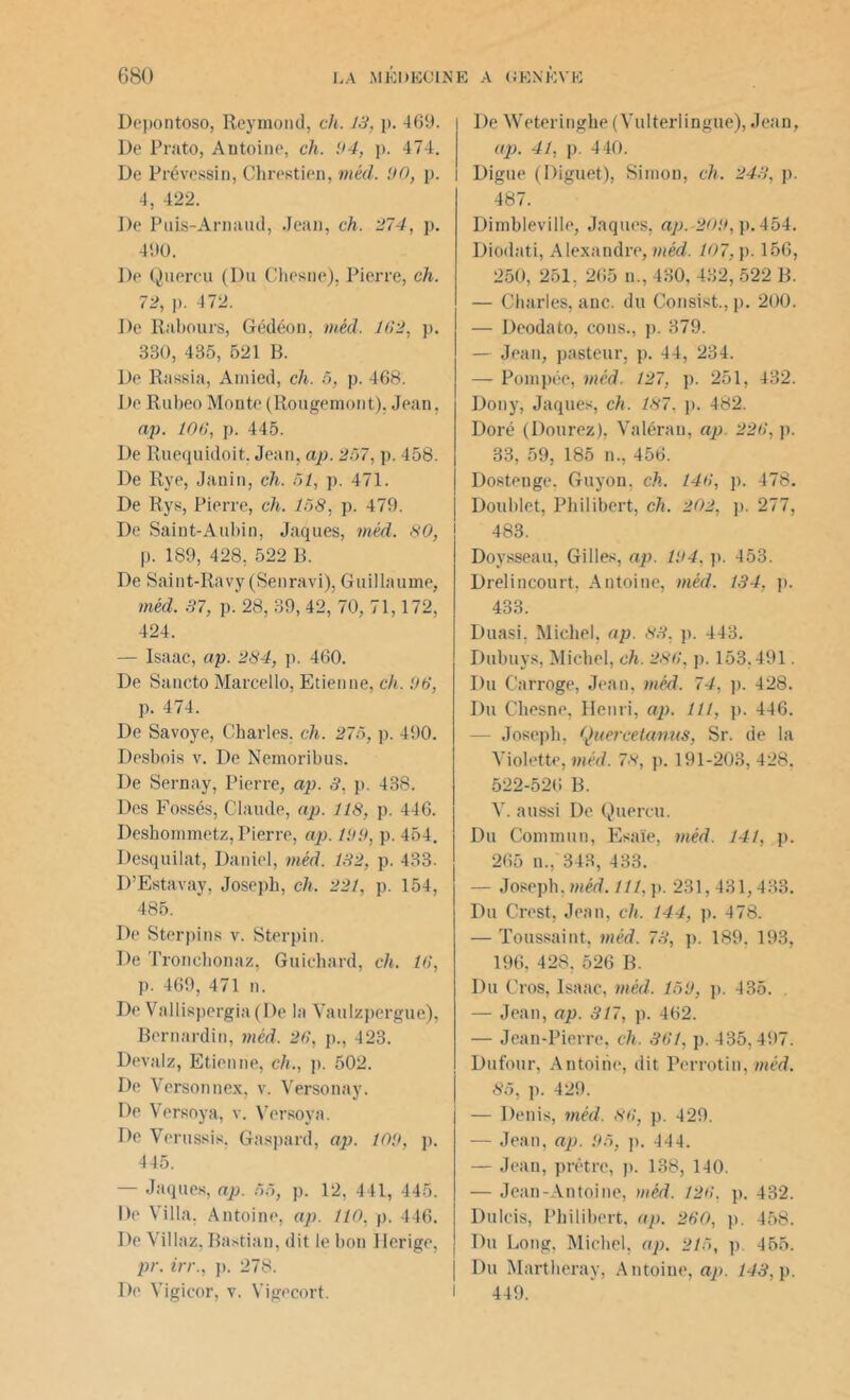 Depontoso, Reymond, ch. 13, p. 469. De Prato, Antoine, ch. 94, p. 474. De Prévessin, Chrestien, méd. 90, p. 4, 422. De Puis-Arnaud, Jean, ch. 274, p. 490. De Quercu (Du Chesne), Pierre, ch. 72, p. 472. De Rabours, Gédéon, méd. 102, p. 330, 435, 521 B. De Rassia, Amied, ch. 5, p. 468. De Rubeo Monte (Rougemont), Jean, ap. 106, p. 445. De Ruequidoit. Jean, ap. 207, p. 458. De Rye, Janin, ch. 51, p. 471. De Rys, Pierre, ch. 158, p. 479. De Saint-Aubin, Jaques, méd. 80, p. 189, 428, 522 B. De Saint-Ravy (Senravi), Guillaume, méd. 37, p. 28, 39, 42, 70, 71,172, 424. — Isaac, ap. 284, p. 460. De Sancto Marcello, Etienne, ch. 96, p. 474. De Savoye, Charles, ch. 275, p. 490. Desbois v. De Nemoribus. De Sernay, Pierre, ap. 3, p. 438. Des Fossés, Claude, ap. 118, p. 446. Deshommetz, Pierre, ap. 199, p. 454. Desquilat, Daniel, méd. 132, p. 433. D’Estavay, Joseph, ch. 221, p. 154, 485. De Sterpins v. Sterpin. De Tronchonaz, Guichard, ch. 16, p. 469, 471 n. De Vallispergia(De la Vaulzpergue), Bernardin, méd. 26, p., 423. Devalz, Etienne, ch., p. 502. De Versonnex, v. Versonay. De Versoya, v. Versoya. De Verussis. Gaspard, ap. 109, p. 445. — Jaques, ap. 55, p. 12, 441, 445. De Villa. Antoine, ap. 110, p. 446. De Villaz, Bastian, dit le bon Ilcrige, pr. irr., p. 278. De Weteringhe (Vulterlingue), Jean, ap. 41, p. 440. Digue (Diguet), Simon, ch. 243, p. 487. Dimbleville, Jaques, ap.-209, p. 454. Diodati, Alexandre, méd. 107, p. 156, 250, 251. 265 n., 430, 432, 522 B. — Charles, anc. du Consist., p. 200. — Deodato, cons., p. 379. — Jean, pasteur, p. 44, 234. — Pompée, méd. 127, p. 251, 432. Dony, Jaques, ch. 187. p. 482. Doré (Dourez), Valérau, ap 226, p. 33, 59, 185 n., 456. Dostenge. Guyon, ch. 146, p. 478. Doublet, Philibert, ch. 202, p. 277, 483. Doysseau, Gilles, ap. 194. p. 453. Drelincourt, Antoine, méd. 134, p. 433. Duasi. Michel, ap. 83. p. 443. Dubuys, Michel, ch. 286, p. 153.491. Du Carroge, Jean, méd. 74, p. 428. Du Chesne, Henri, ap. 111, p. 446. Joseph, Quereetanas, Sr. de la Violette, méd. 78, p. 191-203,428. 522-526 B. V. aussi De Quercu. Du Commun, Esaïe, méd. 141, p. 265 n., 343, 433. — Joseph, méd. 111, p. 231,431,433. Du Crest, Jean, ch. 144, p. 478. — Toussaint, méd. 73, p. 189. 193, 196, 428, 526 B. Du Cros, Isaac, méd. 159, p. 435. — Jean, ap. 317, p. 462. — Jean-Pierre, ch. 361, p. 435,497. Dufour, Antoine, dit Perrotin, méd. 85, p. 429. — Denis, méd. 86, p. 429. — Jean, ap. 95, p. 444. — Jean, prêtre, p. 138, 140. — Jean-Antoine, méd. 126. p. 432. Dulcis, Philibert, ap. 260, p. 458. Du Long, Michel, ap. 215, p. 455. Du Martheray, Antoine, ap. 143, p.