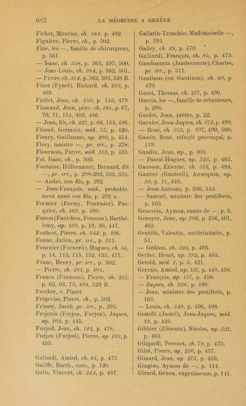 Ficliet, Maurice, ch. 184, p. 482. Figuière, Pierre, ch., p. 502. Fine, les —, famille de chirurgiens, p. 361. — Isaac, ch. 858, p. 361, 497, 500. — Jean-Louis, ch. 884, p. 362, 501. — Pierre,ch. 394, p. 362, 501,528 B. Finet (Fynet), Richard, ch. 268, p. 489. Fiollet, Jean, ch. 150, p. 143, 479. Flamand, Jean, père, ch. 185, p. 67, 70,'71, 154, 483, 486. — Jean, fils, ch. 227, p. 66.154, 486. Fléaud, Germain, méd. 75, p. 428. Fleury, Guillaume, ap. 200, p. 454. Flory, maistre —, pr. irr., p. 278. Flournois, Pierre, méd. 189, p. 433. Fol, Isaac, ch., p. 502. Fontaine, Hillbrunner, Bernard, dit —, pr. irr., p. 288-292, 332, 333. — André, son fils, p. 292. — Jean-François, méd., probable- ment aussi son fils, p. 292 n. Formier (Forniv, Fourmier), Pas- quier, ch. 169. p. 480. Fosson(Faulckon, Fousson), Barthé- lemy, ap. 180, p. 19, 20, 447. Foubert, Pierre, ch. 843. p. 496. Fouue, Julien, pr. irr., p. 311. Fournier (Fornerii), Hugues, ch. 56. p. Il, 113, 115. 152, 153, 471. Franc, Henry, pr. irr., p. 302. — Pierre, ch. 281, p. 484. Franco (Franeon), Pierre, ch. 211, p. 62, 63, 73, 484, 529 B. Frecher, v. Placet. Frégevise, Pierre, ch., p. 502. Friossy, Jacob, pr. irr., p. 293. Frojonis (Forjon, Furjon), Jaques, ap. 102. p. 445. Furjod. Jean, ch. 142, p. 478. Furjon (Furjod), Pierre, ap. 193, p. 453. Galiardi, Amied, ch. 81, p. 473 Galiffe, Barth., cons., p. 120. Gallatin-Tronckin, Mademoiselle —, p. 391. Galley, ch. 39, p. 470. Galliardi, François, ch. 85, p. 473. Gambacorta (Jambeeourte), Charles, pr. irr., p. 311. Gantinus (ou Gautinus), ch. 40, p. 470. Garat, Thomas, ch. 277, p. 490. Garcin, les —, famille de rebouteurs, p. 298. Gardet, Jean, prêtre, p. 22. Garnier, Jeau-Jaques, ch. 373, p. 499. — René, ch. 353, p. 497, 499, 500. Gassin, René, réfugié provençal, p. 119. Gaudin, Jean, ap., p. 303. — Pascal-Hugues, ap. 323, p. 463. Gaussen, Etienne, ch. 315, p. 494. Gautier (Gauterii), Annequin, ap. 36. p. 11, 410. — Jean-Antoine, p. 336, 342. • — Samuel, ministre des pestiférés, p. 163. Genevois, Aymon, comte de —, p. 3. Genoyer, Jean, ap.303, p. 256,461, 462. Gentilis, Valentin, antitrinitaire, p. 51. — Gédéon, ch. 325, p. 495. Gerbel. Henri, ap. 192, p. 453. Gerold, méd. 1, p. 3, 421. Gervais, Amied, ap. 137, p. 448,450. — François, ap. 157, p. 450. — Jaques, ch. 368, p. 498. — Jean, ministre des pestiférés, p. 163. — Louis, ch. 348, p. 496, 498. Gestelli (Justel), Jean-Jaques, méd. 19, p. 423. Gibbier (Zibientz), Nicolas, ap. 321, p. 463. Giligardi, Peronet, ch. 79, p. 473. Gilot, Pierre, ap. 236, p. 157. Gimard, Jean, ap. 273, p. 459. Gingins, Aymon de —, p. 114.