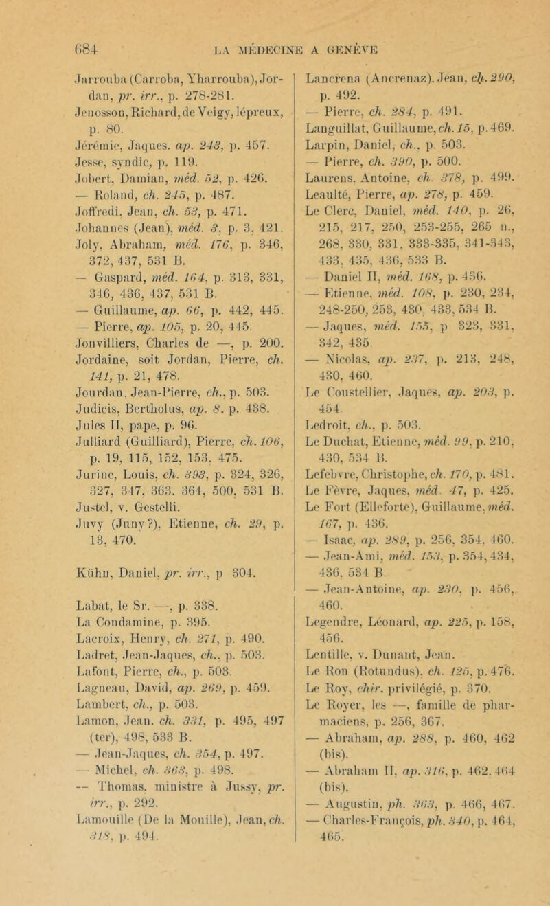 Jarrouba (Carroba, Yharrouba), Jor- dan, jor. irr., p. 278-281. Jeuosson, Richard,de Veigy, lépreux, p. 80. Jérémie, Jaques, ap. 243, p. 457. Jesse, syndic, p. 119. Jobert, Damian, méd. 52, p. 426. — Roland, ch. 245, p. 487. Joffredi, Jean, ch. 53, p. 471. Johannes (Jean), méd. 3, p. 3, 421. Joly, Abraham, méd. 176, p. 846, 372, 437, 531 B. — Gaspard, méd. 164, p. 313, 331, 346, 436, 437, 531 B. — Guillaume, ap. 66, p. 442, 445. — Pierre, ap. 105, p. 20, 445. Jonvilliers, Charles de —, p. 200. Jordaine, soit Jordan, Pierre, ch. 141, p. 21, 478, Jourdan. Jean-Pierre, ch., p. 503. Judicis, Bertholus, ap. 8. p. 438. Jules II, pape, p. 96. Julliard (Guilliard), Pierre, ch. 106, p. 19, 115, 152, 153, 475. Jurine, Louis, ch. 393, p. 324, 326, 327, 347, 363. 364, 500, 531 B. Justel, v. Gestelli. Juvy (Juny?). Etienne, ch. 29, p. 13, 470.' Kiihn, Daniel,^)/-, irr., p 304. Labat, le Sr. —, p. 338. La Condamine, p. 395. Lacroix, Henry, ch. 271, p. 490. Ladret, Jean-Jaques, ch., p. 503. Lafont, Pierre, ch., p. 503. Lagneau, David, ap. 269, p. 459. Lambert, ch., p. 503. Lamon, Jean. ch. 331, p. 495, 497 (ter), 498, 533 B. — Jean-Jaques, ch. 354, p. 497. — Michel, ch. 363, p. 498. — Thomas, ministre à Jussy, pr. irr., p. 292. Lamouille (De la Mouille), Jean,ch. 318, p. 494. Lancrena ( A ncrenaz). Jean. cl}. 290, p. 492. — Pierre, ch. 284, p. 491. Languillat, Guillaume,ch. 15, p.469. Larpin, Daniel, ch., p. 503. — Pierre, ch. 390, p. 500. Laurens. Antoine, ch. 378, p. 499. Leaulté, Pierre, ap. 273, p. 459. Le Clerc, Daniel, méd. 140, p. 26, 215, 217, 250, 253-255, 265 n., 268, 330, 331. 333-335, 341-343, 433, 435, 436, 533 B. — Daniel II, méd. 168, p. 436. — Etienne, méd. 108, p. 230, 234, 248-250, 253, 430. 433, 534 B. — Jaques, méd. 155, p 323, 331. 342, 435. — Nicolas, ap. 237, p. 213, 248, 430, 460. Le Coustellier, Jaques, ap. 203, p. 454. Ledroit, ch., p. 503. Le Duchat, Etienne, méd. 99, p. 210, 430, 534 B. Lefebvre, Christophe,^. 170, p. 4SI. Le Fèvre, Jaques, méd. 47, p. 425. Le Fort (Elleforte), Guillaume, méd. 167, p. 436. — Isaac, ap. 289, p. 256, 354, 460. — Jean-Ami, méd. 153, p. 354,434, 436. 584 B. — Jean-Antoine, ap. 230, p. 456, 460. Legendre, Léonard, ap. 225, p. 158, 456. Lentille, v. Dunant, Jean. Le Ron (Rotundus). ch. 125, p. 476. Le Roy, chir. privilégié, p. 370. Le Royer, les —, famille de phar- maciens, p. 256, 367. — Abraham, ap. 288. p. 460, 462 (bis). — Abraham II, ap.316, p. 462.464 (bis). — Augustin, pli. 363, p. 466, 467. — Charles-François, ph. 340, p. 464, 465!
