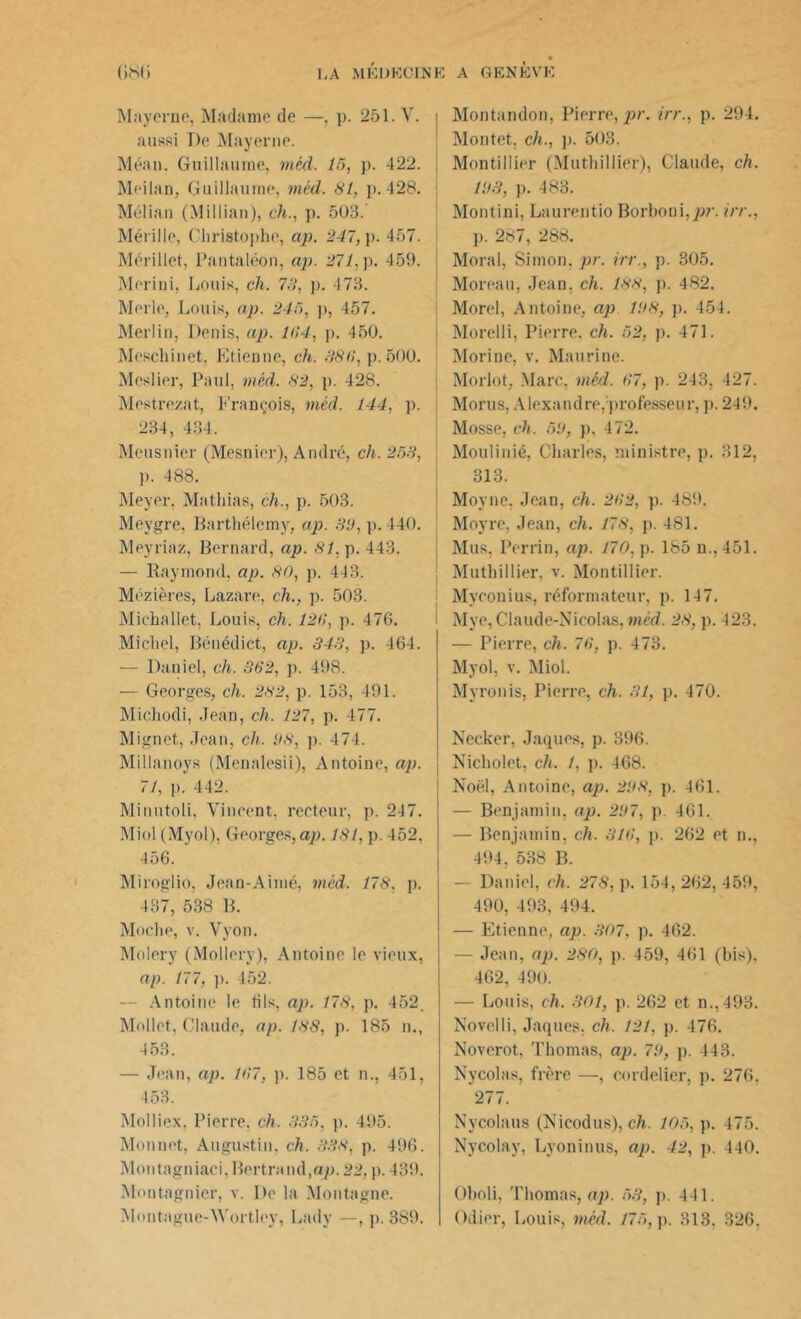 Mayerne, Madame de —, p. 251. V. aussi I)e Mayerne. Méan. Guillaume, inéd. 15, p. 422. Meiian, Guillaume, méd. 81, ]>. 428. Mélian (Millian), ch., p. 503. Mérille, Christophe, ap. 247, p. 457. Mérillet, Pantaléon, ap. 271, p. 459. Meriui, Louis, ch. 78, p. 473. Merle, Louis, ap. 245, p, 457. Merlin, Denis, ap. 164, p. 450. Mescliinet. Etienne, ch. 886, p. 500. Meslier, Paul, méd. 82, p. 428. Mestrezat, François, méd. 144, p. 234, 434. Mcusnier (Mesnier), André, ch. 258, p. 488. Meyer. Mathias, ch., p. 503. Meygre, Barthélemy, ap. 31), p. 440. Meyriaz, Bernard, ap. 81, p. 443. — Raymond, ap. 80, p. 443. Mézières, Lazare, ch., p. 503. Michallet, Louis, ch. 126, p. 476. Michel, Bénédict, ap. 343, p. 464. — Daniel, ch. 362, p. 498. — Georges, ch. 282, p. 153, 491. Michodi, Jean, ch. 127, p. 477. Mignet, Jean, ch. 1)8, p. 474. Millanoys (Menalesii), Antoine, ap. 71, p. 442. Minutoli, Vincent, recteur, p. 247. Miol (Myol), Georges, ap. 181, p. 452, 456. Miroglio, Jean-Aimé, méd. 178, p. 437, 538 B. Moche, v. Vyon. Molery (Mollery), Antoine le vieux, ap. 177, p. 452. — Antoine le tils, ap. 178, p. 452. Mollet, Claude, ap. 188, p. 185 n., 453. — Jean, ap. 167, p. 185 et n., 451, 453. Molliex. Pierre, ch. 335, p. 495. Monnet, Augustin, ch. 338, p. 496. Montagniaci,Bertrand,ap. 22, p. 439. Montagnier, v. De la Montagne. Mnntague-W'ortlev, Lady —, p. 389. Montandon, Pierre, pr. irr., p. 294. Montet, ch., p. 503. Montillier (Muthillier), Claude, ch. 11)3, ]). 483. Montini, Laurentio Borboni,/>?\ irr., p. 287, 288. Moral, Simon, pr. irr., p. 305. Moreau, Jean, ch. 188, p. 482. Morel, Antoine, ap 11)8, p. 454. Morelli, Pierre, ch. 52, p. 471. Morine, v. Mau ri ne. Morlot, Marc, méd. 67, p. 243, 427. Morus, Alexandre,professeur, p. 249. Mosse, ch. 51), p, 472. Moulinié, Charles, ministre, p. 312, 313. Moyne, Jean, ch. 262, p. 489. Moyre, Jean, ch. 178, p. 481. Mus, Perrin, ap. 170, p. 185 n.,451. Muthillier. v. Montillier. Myeonius, réformateur, p. 147. Mye, Claude-Nicolas, méd. 28, p. 423. — Pierre, ch. 76, p. 473. Myol, v. Miol. Myronis, Pierre, ch. 31, p. 470. Necker, Jaques, p. 396. Nicliolet, ch. 1, p. 468. j Noël, Antoine, ap. 21)8, p. 461. — Benjamin, ap. 2D7, p. 461. — Benjamin, ch. 316, p. 262 et n., 494, 538 B. — Daniel, ch. 278, p. 154, 262, 459, 490, 493, 494. — Etienne, ap. 307. p. 462. — Jean, ap. 280, p. 459, 461 (bis), 462, 490. — Louis, ch. 301, p. 262 et n.,493. Novelli, Jaques, ch. 121, p. 476. Noverot, Thomas, ap. 71), p. 443. Nycolas, frère —, cordelier, p. 276, 277. Nycolaus (Nicodus), ch. 105, p. 475. Nycolay, Lyoninus, ap. 42, p. 440. Oboli, Thomas, ap. 53, p. 441. Odier, Louis, méd. 175, p. 313. 326.