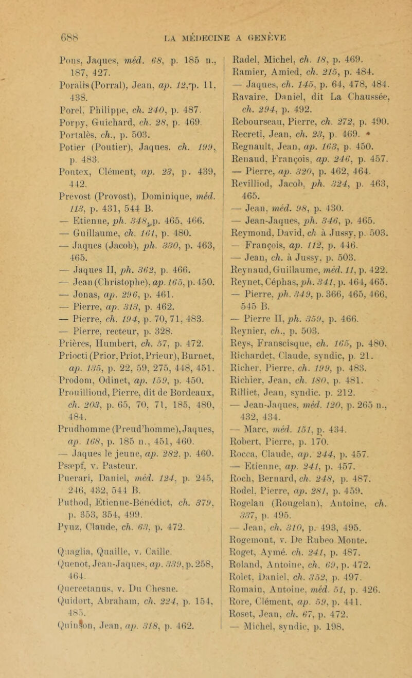 Pons, Jaques, méd. 68, p. 185 n., | 187, 427. Poralts (Porral), Jean, ap. 12,y. 11. 438. Pore!. Philippe, ch. 240, p. 487. Porpy, Guichard, ch. 28. p. 469. Portalès, ch., p. 503. Potier (Poutier), Jaques, ch. ion, ]>. 483. Pontex, Clément, ap. 23, p. 439, 442. Prévost (Provost), Dominique, méd. 113, p. 431, 544 B. — Etienne, ph. 348^p. 465, 466. — Guillaume, ch. 161, p. 480. — Jaques (Jacob), ph. 330, p. 463, 465. — Jaques II, ph. 362, p. 466. — Jean (Christophe), ap. 163, p. 450. | — Jonas, ap. 206, p. 461. — Pierre, ap. 313, p. 462. — Pierre, ch. 104, p. 70, 71, 483. — Pierre, recteur, p. 328. Prières, Humbert, ch. 57, p. 472. Priocti (Prior, Priot, Prieur), Burnet, ap. 135, ]). 22, 59. 275, 448, 451. Prodom, Odinet, ap. 150, p. 450. Prouillioud, Pierre, dit de Bordeaux, ch. 203, p. 65, 70, 71, 185, 480, 484. Prudhomme (Preud’homme), Jaques, ap. 168, p. 185 n., 451, 460. — Jaques le jeune, ap. 282. p. 460. Psæpf, v. Pasteur. Puerari, Daniel, méd. 124, p. 245, 246, 432, 541 B. Putlvod, Etienne-Bénédict, ch. 370, )). 353, 354, 499. Pyuz, Claude, ch. 63, p. 472. Quaglia, Quaille, v. Caille. Quenot, Jean-Jaques, ap. 330, p. 258, 464. Quercetanus, v. Du Chesne. Quidort, Abraham, ch. 224, p. 154, 485. Quinton, Jean, ap. 318, p. 462. Radel, Michel, ch. 18, p. 469. Ramier, Amied, ch. 215, p. 484. — Jaques, ch. 145, p. 64, 478, 484. Ravaire, Daniel, dit La Chaussée, ch. 204, p. 492. Rebourseau, Pierre, ch. 272, p. 490. Recreti, Jean, ch. 23, p 469. * Régnault. Jean, ap. 163, p. 450. Renaud, François, ap. 246, p. 457. — Pierre, ap. 320, p. 462, 464. Revilliod, Jacob, ph. 324, p. 463, 465. — Jean. méd. 08, p. 430. — Jean-Jaques, ph. 346, p. 465. Reymond. David, ch à Jussy. p. 503. — François, ap. 112, p. 446. — Jean, ch. à Jussy, p. 503. Reynaud, Guillaume, méd. 11, p. 422. Reynet, Géphas,ph. 341. p. 464, 465. — Pierre, ph. 349, p. 366, 465, 466. 545 B. — Pierre II, ph. 350, p. 466. Reynier, ch., p. 503. Reys, Franscisque, ch. 165, p. 480. Richardet. Claude, syndic, p. 21. Richer. Pierre, ch. 109, p. 483. Richier. Jean, ch. ISO, p. 481. Rilliet, Jean, syndic, p. 212. — Jean-Jaques, méd. 120. p. 265 n., 432, 434. — Marc, méd. 151, p. 434. Robert, Pierre, p. 170. Rocca, Claude, ap. 244, p. 457. — Etienne, ap. 241, p. 457. Roch, Bernard, ch. 248, p. 487. Rodel. Pierre, ap. 231, p. 459. Rogelan (Rougelau), Antoine, ch. 337, p. 495. - Jean, ch. 310, p. 493, 495. Rogemont, v. De Rubeo Monte. Roget, Aymé. ch. 241, p. 487. Roland, Antoine, ch. 60, p. 472. Rolet, Daniel, ch. 352, p. 497. Romain, Antoine, méd. 51, p. 426. Bore, Clément, ap. 59, p. 441. Roset, Jean, ch. 67, p. 472. — Michel, syndic, p. 198.