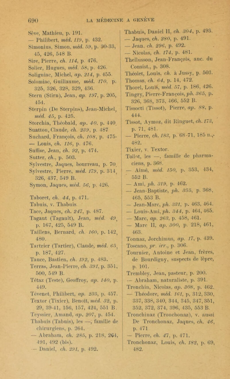 Sève, Mathieu, p. 191. — Philibert, méd. lî!>, p. 432. Simonius, Simon, méd. 59, p. 30-33, 45, 426, 548 B. Sire, Pierre, ch. 114, p. 476. Solier, Hugues, méd. 58, p. 426. Soligniac, Michel, ap. 214, p. 455. Soloiniac, Guillaume, méd. 170, p. 325, 326, 328, 329, 436. Stern (Stirn), Jean, ap. 197, p. 205, 454. Sterpin (De Sterpins), Jean-Michel, méd. 45, p. 425. Storchia, Théobald, ap. 40. p. 440. Suatton, Claude, ch. 289, p. 487 Suchard, François, ch. 108, p. 475- — Louis, ch. lia, p. 476. Suflise, Jean, ch. 92, p. 474. Sutter. ch., p. 503. Sylvestre, Jaques, bourreau, p. 70. Sylvestre, Pierre, méd. 179, p. 314. 326, 437, 549 B. Symon, Jaques, méd. 56, p. 426. Taboret, ch. 44, p. 471. Tabuis, v. Thabuis. Tace, Jaques, ch. 247, p. 487. Tagaut (Tagault), Jean, méd. 49, p. 167, 425, 549 B. Taillens, Bernard, ch. 160, p. 142, 480. Tartrier (Tarder), Claude, méd. 65 p. 187, 427. Tance, Bastien, ch. 192, p. 483. Terras, Jean-Pierre, ch. 891. p. 351. 500, 549 B. Tétaz (Teste), Geoffroy, ap. 140, p. 449. Tévenet, Philibert, ap. 285, p. 457. Textor (Tixier), Benoît, méd. 32, p. 29, 89-41, 156, 157, 424, 551 B. Teyssier, Amand, ap. 207, p. 454. Thabuis (Tabuis), les —, famille de chirurgiens, p. 264. — Abraham, ch. 285, p. 218, 264, 491, 492 (bis). — Daniel, ch. 291, p. 492. Thabuis, Daniel 11, ch. 804, p. 493. — Jaques, ch. 280, p. 491. — Jean. ch. 296, p. 492. — Nicolas, ch. 174, p. 481. Thellusson, Jean-François, anc. du Consist., p. 308. I Théolet, Louis, ch. à Jussy, p. 503. Thomas, ch. 64, p. 14, 472. Thorel, Louis, méd. 57, p. 186, 426. Tingry, Pierre-François,pli. 365, p. 326, 368, 373, 466, 552 B. Tissocti (Tissot), Pierre, ap. 88, p. 444. | Tissot, Aymoz, dit Binguet, ch. 173, p. 71, 481. — Pierre, ch. 183, p. 68-71. 185 n.,« 482. Tixier, v. Textor. Tollot, les —. famille de pharma- ciens, p. 368. i — Aimé, méd. 150, p. 353, 434, 552 B. — Ami, ph. 319. p. 462. — Jean-Baptiste, ph. 355, p. 368, 465, 553 B. — Jean-Marc, ph. 331, p. 463, 464. — Louis-Ami,ph. 344, p. 464,465. — Marc, ap. 263, p. 458, 461. — Marc 11, ap. 300, p. 218, 461, 463. Tonna/, Jorchimus, ap. 17, p. 439. Toscano, pr. irr., p. 306. Tournier, Antoine et Jean, frères, de Bourdigny, suspects de lèpre, p. 101. Trembley, Jean, pasteur, p. 200. j — Abraham, naturaliste, p. 391. Tronchin, Nicolas, ap. 308, p. 462. — Théodore, mcd. 161, p, 312,330, 337, 338, 340, 344, 345, 347, 351, 352, 372, 374, 396, 435, 553 B. Tronchinaz (Tronchonaz), v. aussi Do Tronchonaz, Jaques, ch. 46, p. 471 — Pierre, ch. 41, p. 471. Tronchonaz, Louis, ch. 182, p. 69, 482.