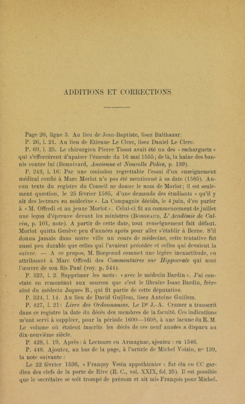 Page 20, ligne 3. Au lieu de Jean-Baptiste, lisez Balthazar. P. 2(i, 1. 21. Au lieu de Etienne Le Clerc, lisez Daniel Le Clerc. P. 69, 1. 25. Le chirurgien Pierre Tissot avait été un des « escharguets » qui s’efforcèrent d’apaiser l’émeute du 16 mai 1555; de là, la haine des ban- nis contre lui (Bonnivard, Ancienne et Nouvelle Police, p. 139). P. 243, 1. 16: Par une omission regrettable l’essai d’un enseignement médical confié à Marc Morlot n’a pas été mentionné à sa date (1585). Au- cun texte du registre du Conseil ne donne le nom de Morlot; il est seule- ment question, le 25 février 1585, d’une demande des étudiants « qu’il y ait des lecteurs en médecine». La Compagnie décida, le 4juin, d’en parler à « M. Offredi et au jeune Morlot ». Celui-ci fit au commencement de juillet une leçon d’épreuve devant les ministres (Borgraud, L’Académie de Cal- vin, p. 101, note). A partir de cette date, tout renseignement fait défaut. Morlot quitta Genève peu d’années après pour aller s’établir à Berne. S’il donna jamais dans notre ville un cours de médecine, cette tentative fut aussi peu durable que celles qui l’avaient précédée et celles qui devaient la suivre. — A ce propos, M. Borgeaud commet une légère inexactitude, en attribuant à Marc Offredi des Commentaires sur Hippocrate qui sont l’œuvre de son fils Paul (voy. p. 544). P. 323, 1. 2. Supprimer les mots: «avec le médecin Bardin». J’ai con- staté en remontant aux sources que c’est le libraire Isaac Bardin, frère aîné du médecin Jaques B., qui fit partie de cette députation. P. 324, 1. 14. Au lieu de David Guillem, lisez Antoine Guillem. P. 427, 1. 21: Livre des Ordonnances. Le Dr J.-A. Cramer a transcrit dans ce registre la date du décès des membres de la faculté. Ces indications m’ont servi à suppléer, pour la période 1600—1608, à une lacune du R. M. Le volume où étaient inscrits les décès de ces neuf années a disparu au dix-neuvième siècle. P. 428. I. 19. Après: à Lectoure en Armagnac,ajoutez : en 1546. P. 448. Ajoutez, au bas de la page, à l’article de Michel Voisin, n° 139, la note suivante : Le 22 février 1536, * Françoy Vesiu appothicaire » fut élu en CC gar- dien des clefs de la porte de Rive (R. C., vol. XXIX, fol. 25). Il est possible que le secrétaire se soit trompé de prénom et ait mis François pour Michel.