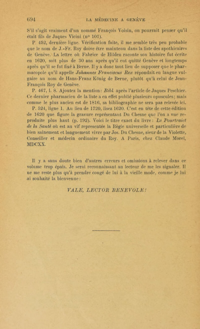 S’il s’agit vraiment d’un nommé François Voisin, on pourrait penser qu’il était fils de Jaques Vieilli (n° 101). P. 452, dernière ligne. Vérification faite, il me semble très peu probable que le nom de J.-Fr. Roy doive être maintenu dans la liste des apothicaires de Genève. La lettre où Fabrice de Uilden raconte son histoire fut écrite en 1620, soit plus de 30 ans après qu’il eut quitté Genève et longtemps après qu’il se fut fixé à Berne. Il y a donc tout lieu de supposer que le phar- macopole qu’il appelle Johannes Francisais Bex répondait en langue vul- gaire au nom de Hans-Franz Kbnig de Berne, plutôt qu’à celui de Jean- François Roy de Genève. P. 467, 1. 8. Ajoutez la mention: Bibl. après l’article de Jaques Peschier. Ce dernier pharmacien de la liste a en effet publié plusieurs opuscules; mais comme le plus ancien est de 1816, sa bibliographie ne sera pas relevée ici. P. 524, ligne 1. Au lieu de 1720, lisez 1620. C’est en tête de cette édition de 1620 que figure la gravure représentant Du Chesne que l’on a vue re- produite plus haut (p. 192). Voici le titre exact du livre : Le Pourtraid de la Santé où est au vif représentée la Règle universelle et particulière de bien sainement et longuement vivre par Jos. Du Chesne, sieur de la Violette, Conseiller et médecin ordinaire du Roy. A Paris, chez Claude Morel, MDCXX. Il y a sans doute bien d’autres erreurs et omissions à relever dans ce volume trop épais. Je serai reconnaissant au lecteur de me les signaler. Il ne me reste plus qu’à prendre congé de lui à la vieille mode, comme je lui ai souhaité la bienvenue: VALE, LECTOR BENEVOLE!