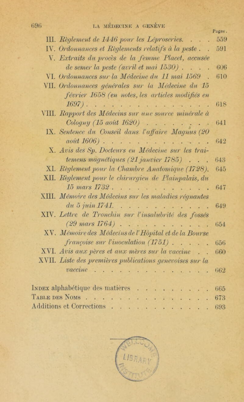 III. Règlement de 1446 pour les Léproseries. . . . 559 IV. Ordonnances et Règlements relatifs à la peste . . 591 Y. Extraits du procès de la femme Placet, accusée de semer la peste (avril et mai 1530) . . . . (50(5 VI. Ordonnances sur la Médecine du 11 mai 1569 . (510 VII. Ordonnances générales sur la Médecine du 15 février 1658 (en notes, les articles modifiés en 1697) 618 VIII. Rapport des Médecins sur nue source minérale à Cologny (15 août 1620) (541 IX. Sentence du Conseil dans l’affaire Maguus (20 août 1606) 642 X. Avis des Sp. Docteurs en Médecine sur les trai- temens magnétiques (21 janvier 1785) . . . 648 XI. Règlement pour la Chambre Anatomique (1728). 645 XII. Règlement pour le chirurgien, de Plaiupalais, du 15 mars 1732 647 XIII. Mémoire des Médecins sur les maladies régnantes du 5 juin 1741 649 XIV. Lettre de Tronchin sur Vinsalubrité des fossés (29 mars 1764) 654 XV. Mémoire des Médecins de iHôpital et de la Bourse française sur l’inoculation (1751) 656 XVI. A vis aux pères et aux mères sur la vaccine . . 660 XVII. Liste des premières publica tions genevoises sur la vaccine 662 Index alphabétique des matières 665 Table des Noms 678 Additions et Corrections 698