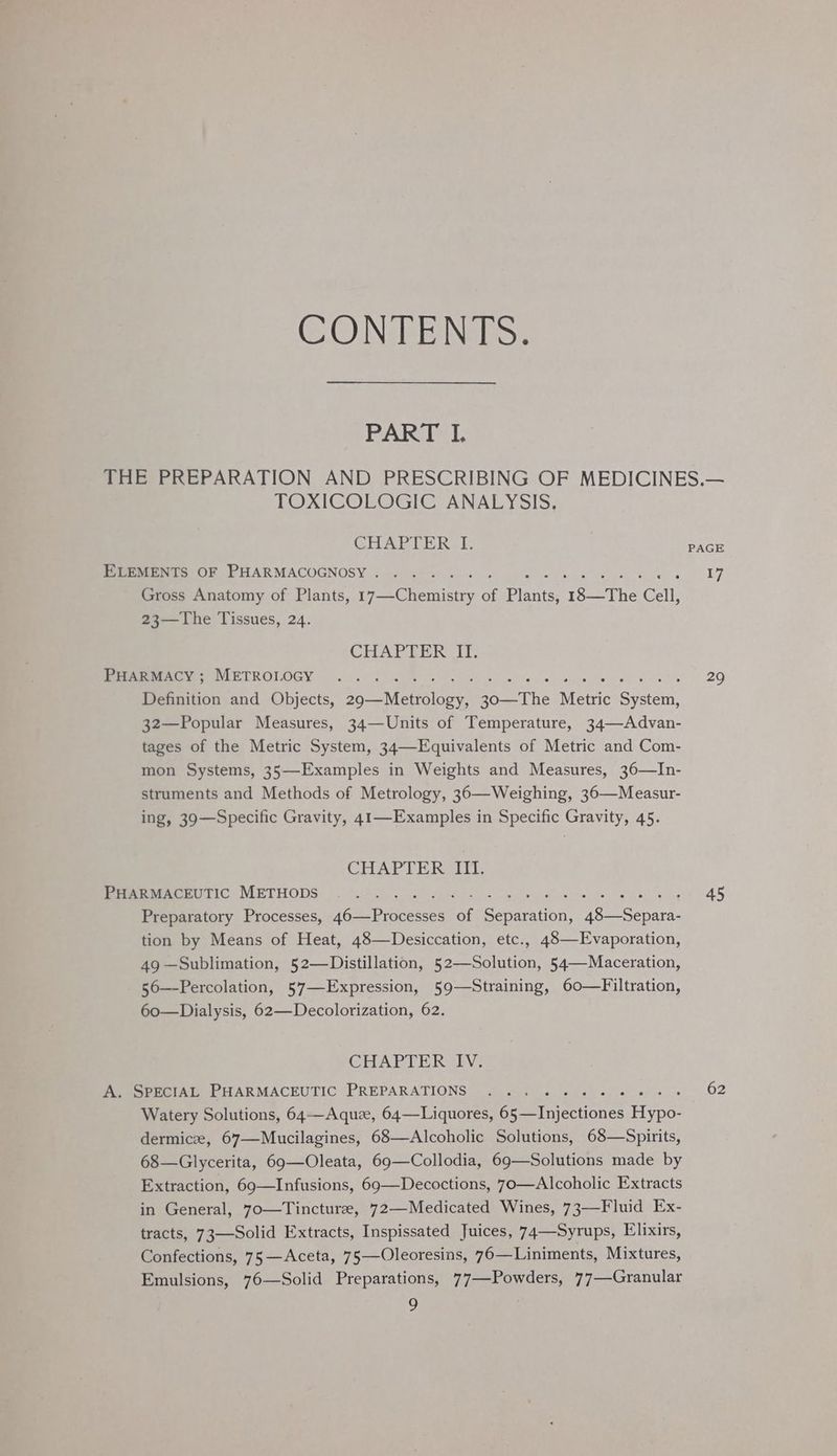 CONTENTS. PART I. THE PREPARATION AND PRESCRIBING OF MEDICINES.— TOXICOLOGIC ANALYSIS. GHAPLER. 1. PAGE Reemen ne Ob PMARMACOGNOSY 2 <e40 so woe ere a 17 Gross Anatomy of Plants, cacti of Pinieei 18—The Cell, 23—The Tissues, 24. CHAPTER IT. Meee yy NIETROIOGY 6 3k a 8 ee wk ee wee es 29 Definition and Objects, enn eons bone The Metric Saeed 32—Popular Measures, 34—Units of Temperature, 34—Advan- tages of the Metric System, 34—Equivalents of Metric and Com- mon Systems, 35—Examples in Weights and Measures, 36—In- struments and Methods of Metrology, 36—Weighing, 36—Measur- ing, 39—Specific Gravity, 41—Examples in Specific Gravity, 45. CHAPTER III. PHARMACEUTIC METHODS .. . Lee ane ee ae Pts G5 Preparatory Processes, ieoeres of ete pote are tion by Means of Heat, 48—Desiccation, etc., 48—Evaporation, 49 —Sublimation, 52—Distillation, Pectin 54—Maceration, 56—Percolation, 57—-Expression, 59—Straining, 60—Filtration, 60—Dialysis, 62—Decolorization, 62. CHAPTER IV. Ge SeNCIAL PHARMACEUTIC PREPARATIONS 4 cpr 4. oe) e. 4 0s >» 62 Watery Solutions, 64—Aquz, 64—Liquores, 65—Injectiones Hypo- dermicee, 67—Mucilagines, 68—Alcoholic Solutions, 68—Spirits, 68—Glycerita, 69—Oleata, 69—Collodia, 69—Solutions made by Extraction, 69—Infusions, 69—Decoctions, 70—Alcoholic Extracts in General, 70—Tincturee, 72—Medicated Wines, 73—Fluid Ex- tracts, 73—Solid Extracts, Inspissated Juices, 74—Syrups, Elixirs, Confections, 75 —Aceta, 75—-Oleoresins, 76—Liniments, Mixtures, Emulsions, 76—Solid Preparations, 77—Powders, 77—Granular )